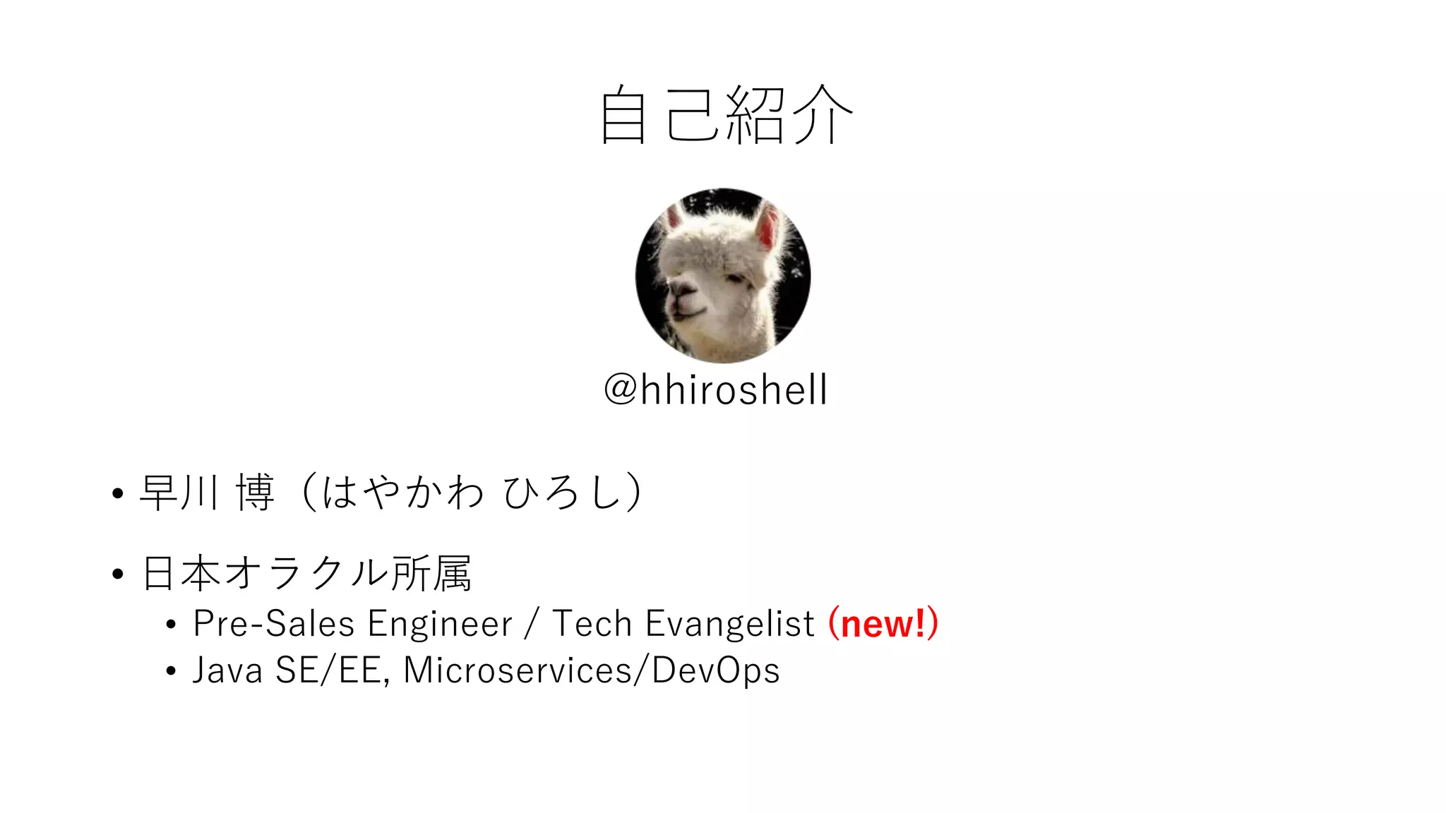 自己紹介
• 早川 博（はやかわ ひろし）
• 日本オラクル所属
• Pre-Sales Engineer / Tech Evangelist (new!)
• Java SE/EE, Microservices/DevOps
@hhiroshell
 