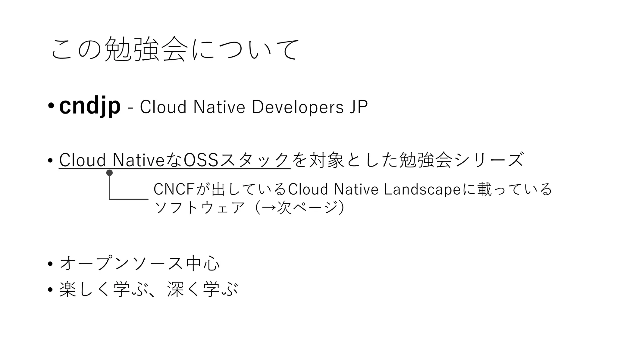 この勉強会について
• cndjp - Cloud Native Developers JP
• Cloud NativeなOSSスタックを対象とした勉強会シリーズ
• オープンソース中心
• 楽しく学ぶ、深く学ぶ
CNCFが出しているCloud Native Landscapeに載っている
ソフトウェア（→次ページ）
 