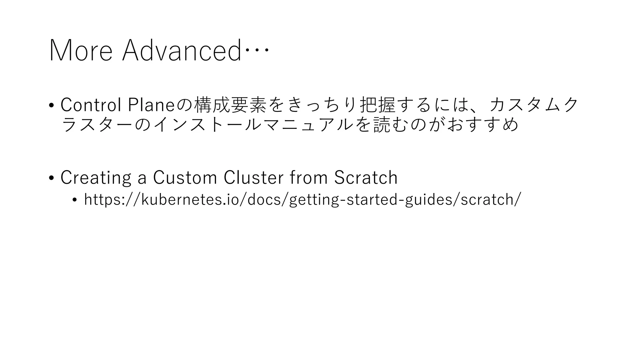 More Advanced…
• Control Planeの構成要素をきっちり把握するには、カスタムク
ラスターのインストールマニュアルを読むのがおすすめ
• Creating a Custom Cluster from Scratch
• https://kubernetes.io/docs/getting-started-guides/scratch/
 
