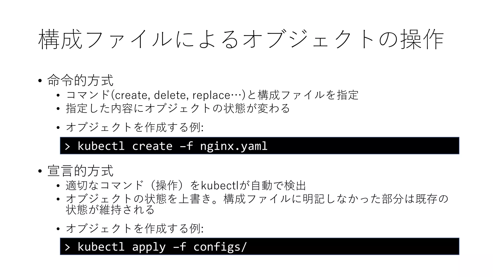構成ファイルによるオブジェクトの操作
• 命令的方式
• コマンド(create, delete, replace…)と構成ファイルを指定
• 指定した内容にオブジェクトの状態が変わる
• オブジェクトを作成する例:
• 宣言的方式
• 適切なコマンド（操作）をkubectlが自動で検出
• オブジェクトの状態を上書き。構成ファイルに明記しなかった部分は既存の
状態が維持される
• オブジェクトを作成する例:
> kubectl create –f nginx.yaml
> kubectl apply –f configs/
 
