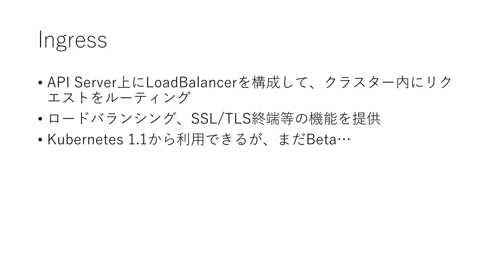 Ingress
• API Server上にLoadBalancerを構成して、クラスター内にリク
エストをルーティング
• ロードバランシング、SSL/TLS終端等の機能を提供
• Kubernetes 1.1から利用できるが、まだBeta…
 