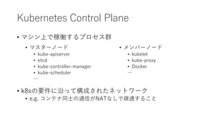 Kubernetes Control Plane
? ޥϤǼڃPץȺ
? k8sҪؤäƘɤ줿ͥåȥ`
? e.g. ƥͬʿͨŤNATʤǯEͨ뤳
? ޥ`Ω`
? kube-apiserver
? etcd
? kube-controller-manager
? kube-scheduler

? Щ`Ω`
? kubelet
? kube-proxy
? Docker

 