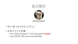 自己紹介
• 早川 博（はやかわ ひろし）
• 日本オラクル所属
• Pre-Sales Engineer / Tech Evangelist (new!)
• Java SE/EE, Microservices/DevOps
@hhirosh...