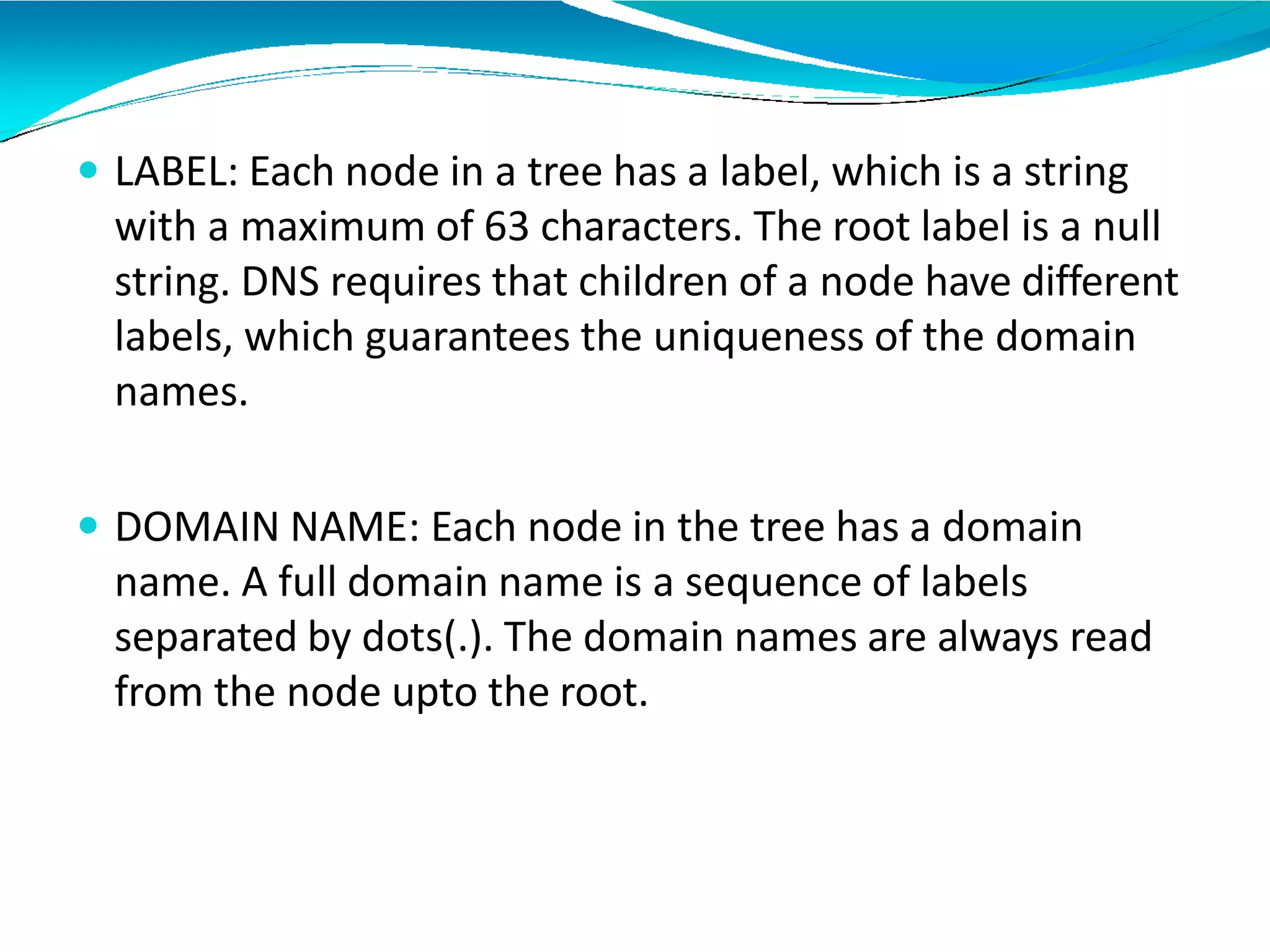  LABEL: Each node in a tree has a label, which is a string
with a maximum of 63 characters. The root label is a null
string. DNS requires that children of a node have different
labels, which guarantees the uniqueness of the domain
names.
 DOMAIN NAME: Each node in the tree has a domain
name. A full domain name is a sequence of labels
separated by dots(.). The domain names are always read
from the node upto the root.
 