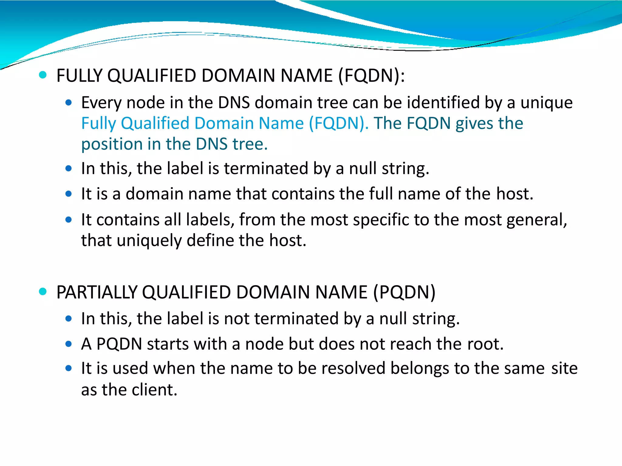  FULLY QUALIFIED DOMAIN NAME (FQDN):
 Every node in the DNS domain tree can be identified by a unique
Fully Qualified Domain Name (FQDN). The FQDN gives the
position in the DNS tree.
 In this, the label is terminated by a null string.
 It is a domain name that contains the full name of the host.
 It contains all labels, from the most specific to the most general,
that uniquely define the host.
 PARTIALLY QUALIFIED DOMAIN NAME (PQDN)
 In this, the label is not terminated by a null string.
 A PQDN starts with a node but does not reach the root.
 It is used when the name to be resolved belongs to the same site
as the client.
 