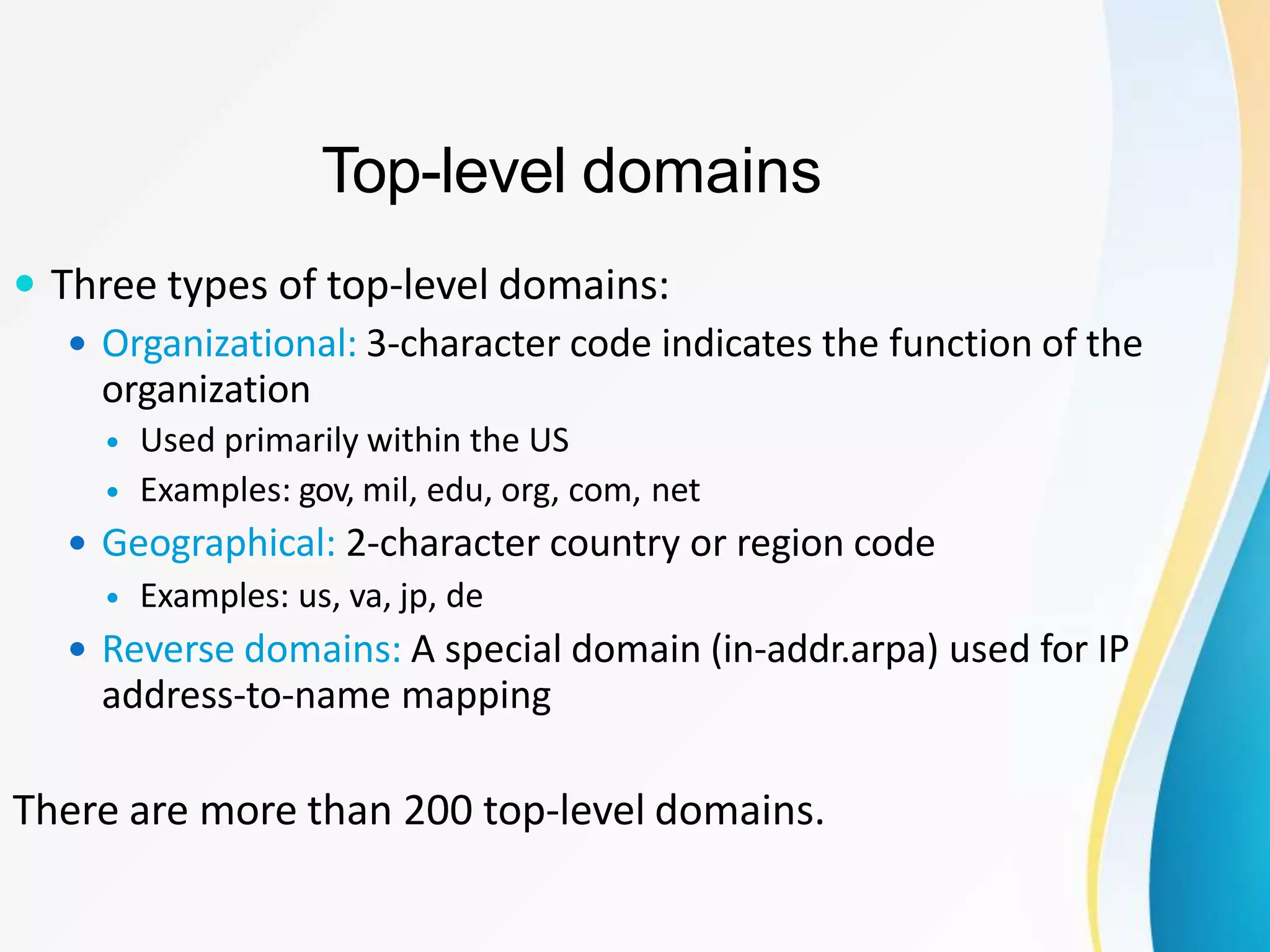Top-level domains
 Three types of top-level domains:
 Organizational: 3-character code indicates the function of the
organization
 Used primarily within the US
 Examples: gov, mil, edu, org, com, net
 Geographical: 2-character country or region code
 Examples: us, va, jp, de
 Reverse domains: A special domain (in-addr.arpa) used for IP
address-to-name mapping
There are more than 200 top-level domains.
 