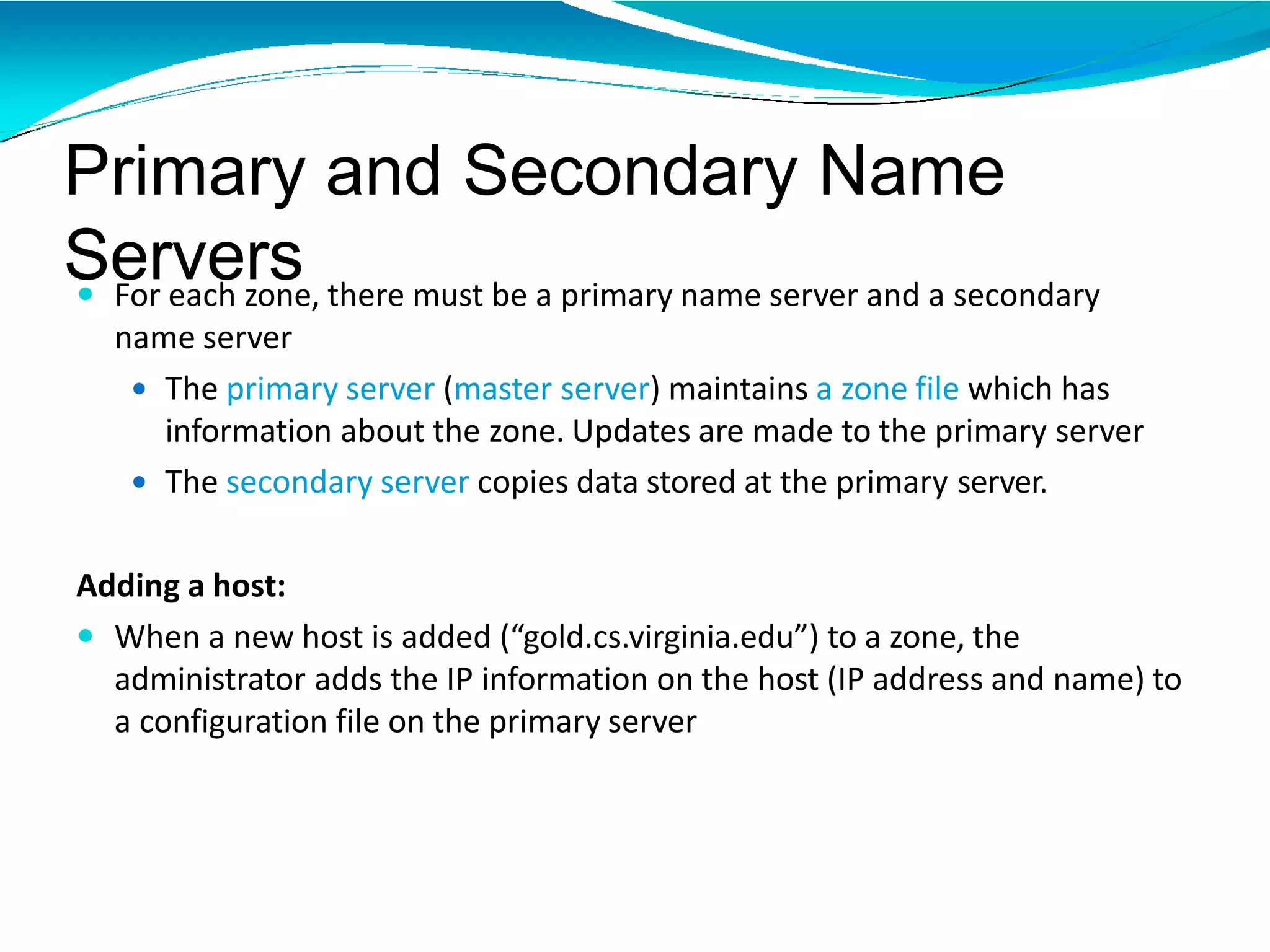 Primary and Secondary Name
Servers For each zone, there must be a primary name server and a secondary
name server
 The primary server (master server) maintains a zone file which has
information about the zone. Updates are made to the primary server
 The secondary server copies data stored at the primary server.
Adding a host:
 When a new host is added (“gold.cs.virginia.edu”) to a zone, the
administrator adds the IP information on the host (IP address and name) to
a configuration file on the primary server
 