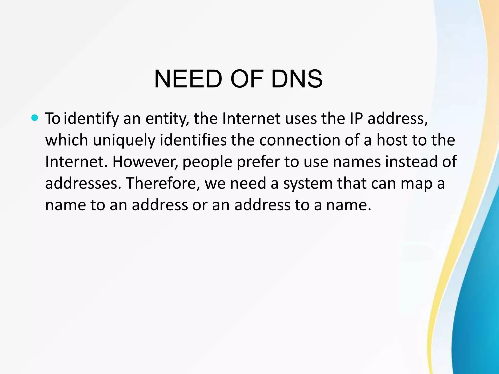 NEED OF DNS
 Toidentify an entity, the Internet uses the IP address,
which uniquely identifies the connection of a host to the
Internet. However, people prefer to use names instead of
addresses. Therefore, we need a system that can map a
name to an address or an address to a name.
 
