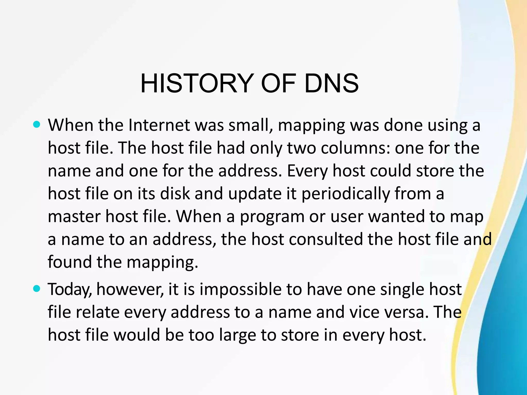 HISTORY OF DNS
 When the Internet was small, mapping was done using a
host file. The host file had only two columns: one for the
name and one for the address. Every host could store the
host file on its disk and update it periodically from a
master host file. When a program or user wanted to map
a name to an address, the host consulted the host file and
found the mapping.
 Today, however, it is impossible to have one single host
file relate every address to a name and vice versa. The
host file would be too large to store in every host.
 