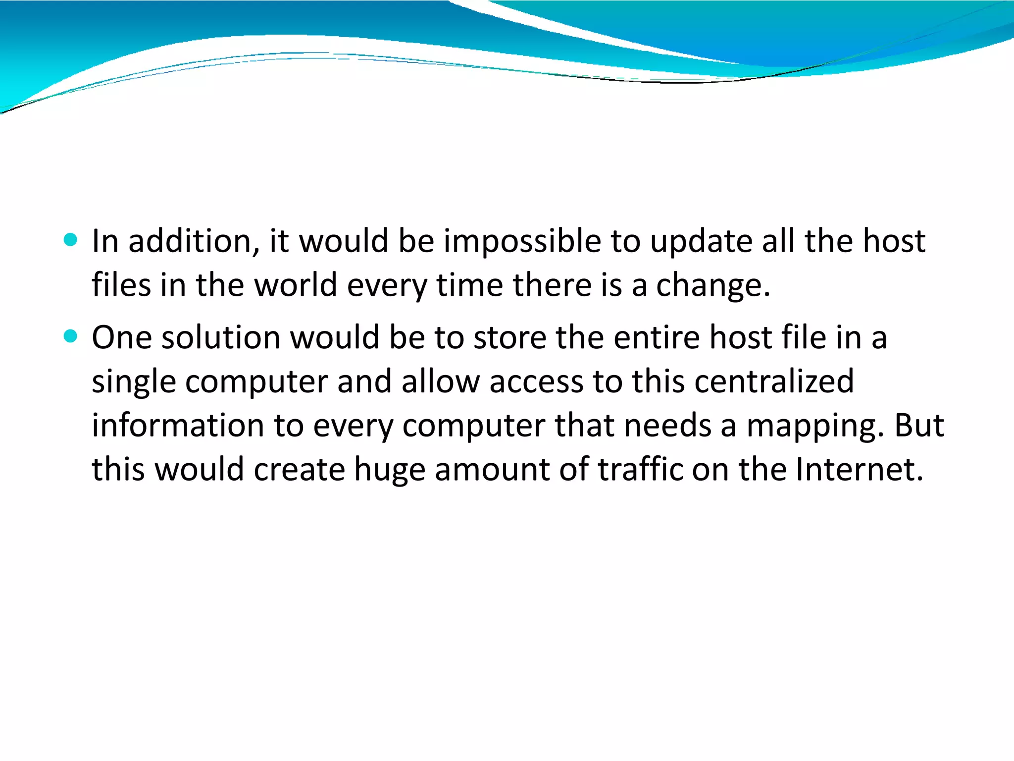  In addition, it would be impossible to update all the host
files in the world every time there is a change.
 One solution would be to store the entire host file in a
single computer and allow access to this centralized
information to every computer that needs a mapping. But
this would create huge amount of traffic on the Internet.
 