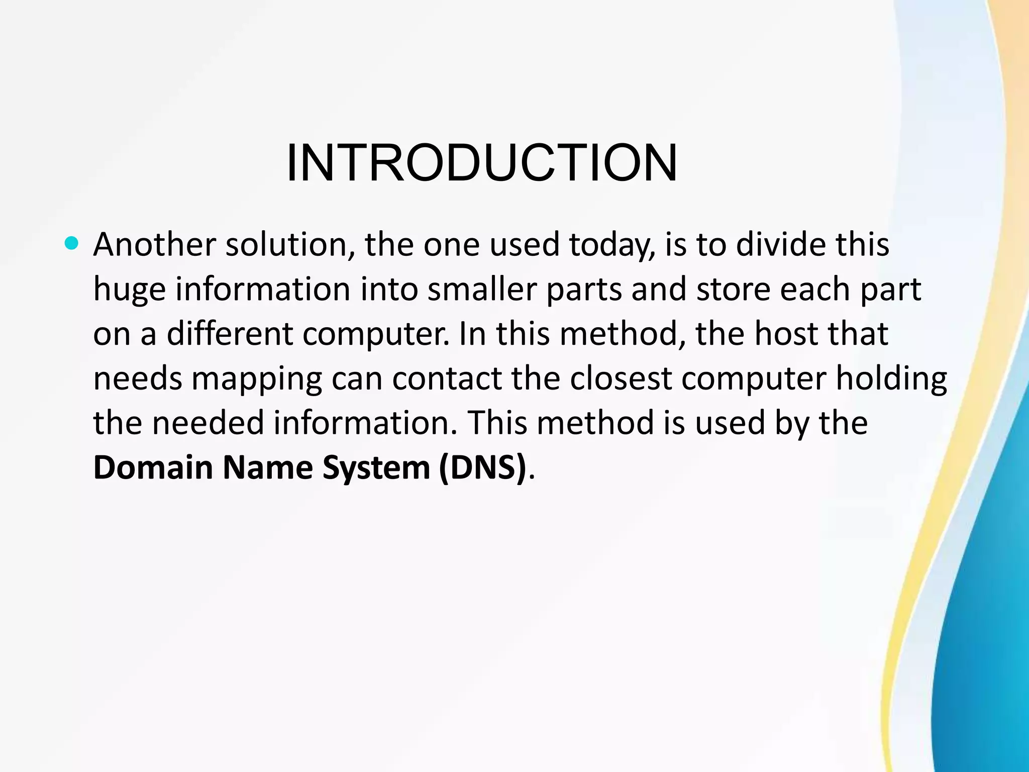 INTRODUCTION
 Another solution, the one used today, is to divide this
huge information into smaller parts and store each part
on a different computer. In this method, the host that
needs mapping can contact the closest computer holding
the needed information. This method is used by the
Domain Name System (DNS).
 