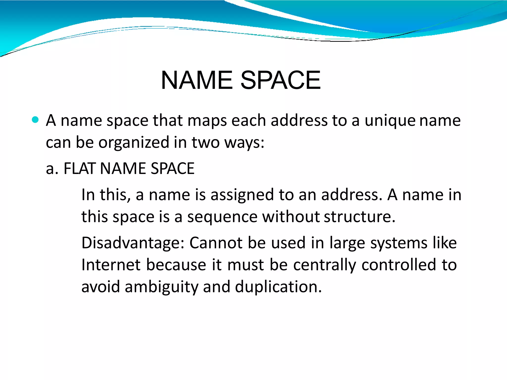 NAME SPACE
 A name space that maps each address to a unique name
can be organized in two ways:
a. FLAT NAME SPACE
In this, a name is assigned to an address. A name in
this space is a sequence without structure.
Disadvantage: Cannot be used in large systems like
Internet because it must be centrally controlled to
avoid ambiguity and duplication.
 