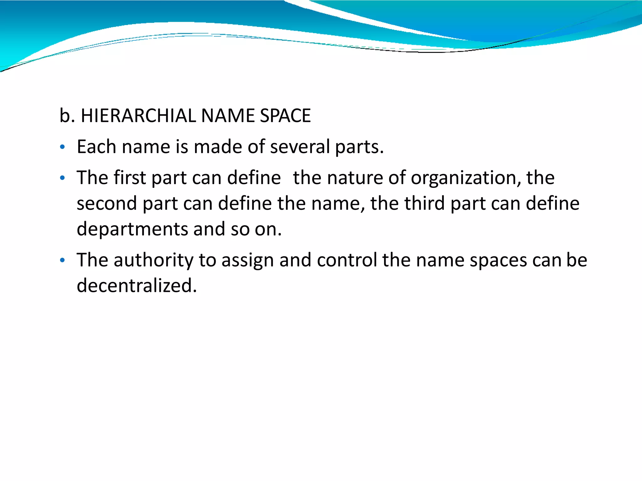 b. HIERARCHIAL NAME SPACE
• Each name is made of several parts.
• The first part can define the nature of organization, the
second part can define the name, the third part can define
departments and so on.
• The authority to assign and control the name spaces can be
decentralized.
 