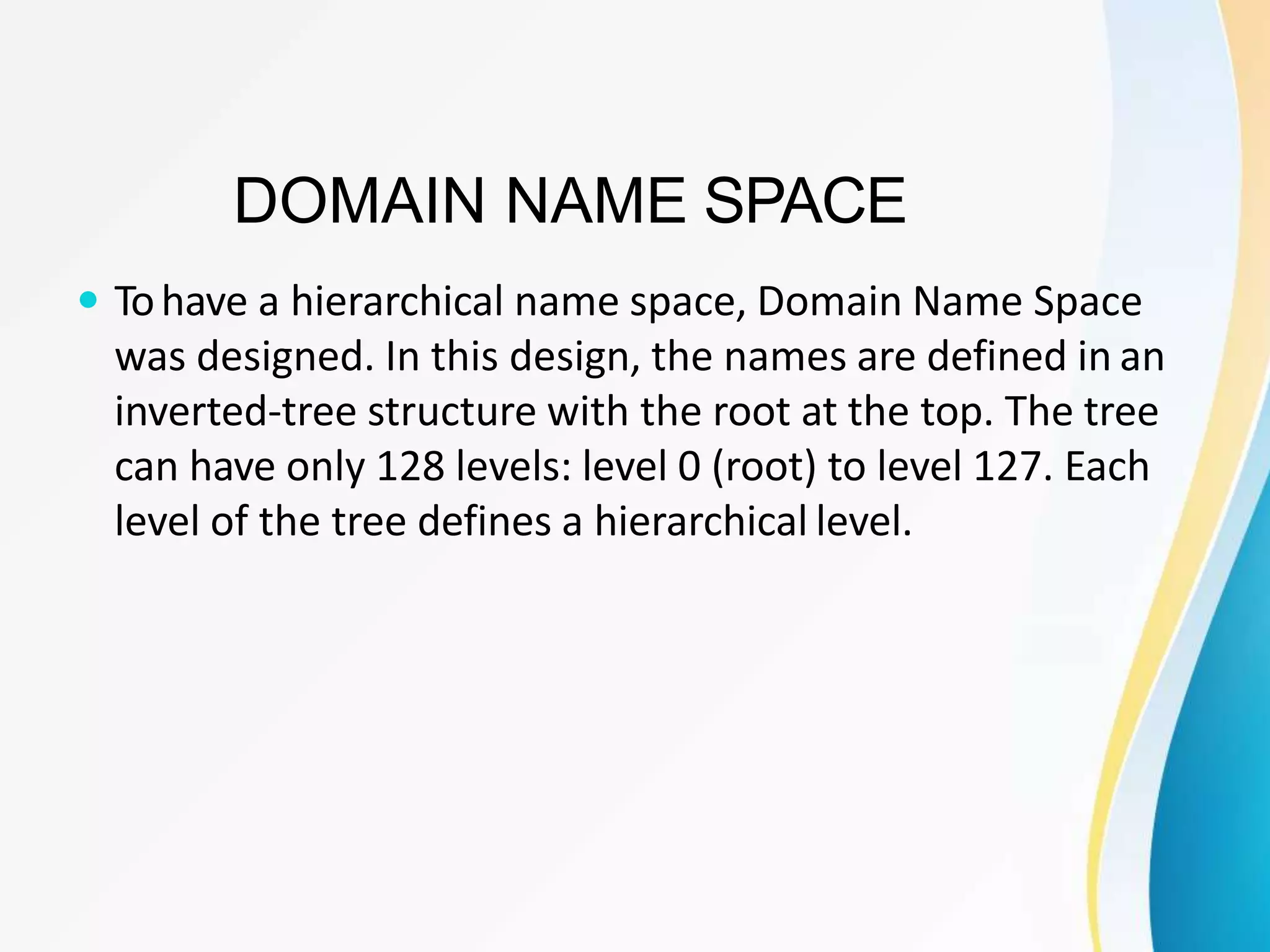 DOMAIN NAME SPACE
 Tohave a hierarchical name space, Domain Name Space
was designed. In this design, the names are defined in an
inverted-tree structure with the root at the top. The tree
can have only 128 levels: level 0 (root) to level 127. Each
level of the tree defines a hierarchical level.
 