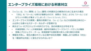 エンタープライズ環境における利害対立
• DevOps は、Dev (開発) と Ops (運用) の利害対立の解消のために生まれた概念
• 「文化」も「ツール」も両方が重要なのだが、実際は「文化」よりも「ツール」にば
かり人々の関心が集まってしまった ( Davis & Daniels, 2016 )
• エンタープライズの開発・運用の現場では、Dev と Ops などの技術者主体のロー
ル以外にも様々なステーク・ホルダーが登場する
• 例えば SIer のプロジェクト内外だけでも、別の利害対立が存在する
• 作業管理者 ( PM ) と作業実施者 : 進捗状況維持とワークライフ・バランスの確保
• 営業とプロジェクト・チーム : 新規提案や仕様変更の受入と実行責任の担保
• 情報を共有し、相互の置かれている立場や状況を理解・尊重し合う姿勢は「対立」
を「建設的な対話」に変化させられないか？
13 / 19
 