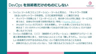 DevOps を技術者だけのものにしない
• DevOps ツールをコミュニケーション・ツールと見ると、「ネットワーク効果
（あるいはネットワーク外部性。ミクロ経済学用語）」に着目できる
• ネットワーク効果とは「『ユーザーにとって、他の多くの人が同じ製品・サービスを
使うほど、自身もそれを使う効用が高まる』特性」( Iriyama, 2020. p.5 )
• みんなが DevOps のプロセス・文化を理解し、ツールを使いこなせるようになると、
例えば「 JIRA のチケットに内容が書いてあるので見ておいてください」だけで話が
通じるようになる
• DevOps の話題では、CI/CD （継続的インテグレーション / 継続的デリバリー）の
導入事例発表が特に多く、分からない人にとっては「難しそうだし、DevOps は詳
しい技術者だけがやるものなんだな」という捉え方をされることもある
• 誤解されるとしたらもったいない。うまく使えるようになるとチーム力が強化できる
14 / 19
 