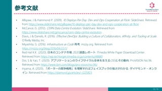 参考文献
• Allspaw, J & Hammond P. (2009). 10 Deploys Per Day: Dev and Ops Cooperation at Flickr. SlideShare. Retrieved
from https://www.slideshare.net/jallspaw/10-deploys-per-day-dev-and-ops-cooperation-at-flickr
• McCance, G. (2012). CERN Data Centre Evolution. SlideShare. Retrieved from
https://www.slideshare.net/gmccance/cern-data-centre-evolution
• Davis, J & Daniels, R. (2016). Effective DevOps: Building a Culture of Collaboration, Affinity, and Tooling at Scale.
O’Reilly Media, Inc.
• Miyashita, G. (2016). Infrastructure as Code 再考. mizzy.org. Retrieved from
https://mizzy.org/blog/2016/04/22/1/
• Red Hat K.K.. (2020). 日本のコンテナ市場 2020 調査レポート. ITmedia White Paper Download Center.
Retrieved from https://wp.techtarget.itmedia.co.jp/contents/48880
• Doi, S & Yao, T. (2020). アプリケーションのライフサイクル全体を支えるOSSとその動向. ProVISION No.96.
Retrieved from https://www.ibm.com/blogs/pro-vision/no-96/
• Iriyama, A. (2020). 「ポーターの競争戦略」を理解すればフェイスブックの強さがわかる. ダイヤモンド・オンラ
イン. Retrieved from https://diamond.jp/articles/-/225823
18 / 19
 