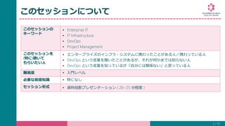 このセッションについて
3 / 19
このセッションの
キーワード
• Enterprise IT
• IT Infrastructure
• DevOps
• Project Management
このセッションを
(特に)聴いて
もらいたい人
• エンタープライズのインフラ・システムに携わったことがある人／携わっている人
• DevOps という言葉を聞いたことがあるが、それが何かまでは知らない人
• DevOps という言葉を知っているが「自分には関係ない」と思っている人
難易度 • 入門レベル
必要な前提知識 • 特になし
セッション形式 • 資料投影プレゼンテーション ( 20~25 分程度 )
 