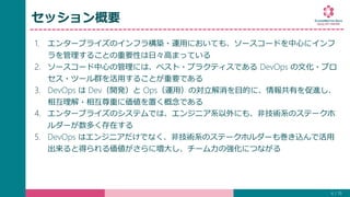 セッション概要
1. エンタープライズのインフラ構築・運用においても、ソースコードを中心にインフ
ラを管理することの重要性は日々高まっている
2. ソースコード中心の管理には、ベスト・プラクティスである DevOps の文化・プロ
セス・ツール群を活用することが重要である
3. DevOps は Dev（開発）と Ops（運用）の対立解消を目的に、情報共有を促進し、
相互理解・相互尊重に価値を置く概念である
4. エンタープライズのシステムでは、エンジニア系以外にも、非技術系のステークホ
ルダーが数多く存在する
5. DevOps はエンジニアだけでなく、非技術系のステークホルダーも巻き込んで活用
出来ると得られる価値がさらに増大し、チーム力の強化につながる
4 / 19
 