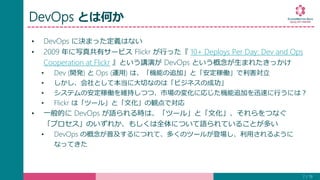 DevOps とは何か
• DevOps に決まった定義はない
• 2009 年に写真共有サービス Flickr が行った『 10+ Deploys Per Day: Dev and Ops
Cooperation at Flickr 』という講演が DevOps という概念が生まれたきっかけ
• Dev (開発) と Ops (運用) は、「機能の追加」と「安定稼働」で利害対立
• しかし、会社として本当に大切なのは「ビジネスの成功」
• システムの安定稼働を維持しつつ、市場の変化に応じた機能追加を迅速に行うには？
• Flickr は「ツール」と「文化」の観点で対応
• 一般的に DevOps が語られる時は、「ツール」と「文化」、それらをつなぐ
「プロセス」のいずれか、もしくは全体について語られていることが多い
• DevOps の概念が普及するにつれて、多くのツールが登場し、利用されるように
なってきた
7 / 19
 