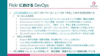 Flickr における DevOps
• 2009 年当時の Flickr は 6 つの「ツール」と 4 つの「文化」における対応を取った
• ツールによる対応
1. Automated infrastructure: Puppet など IaC ツールによるインフラ構築・構成の自動化
2. Shared version control: バージョン管理。みんなが「ここを見れば良い」と分かる
3. One step build and deploy: CI/CD 。「誰が、いつ、何を」変更したかが分かる
4. Feature flags: 機能フラグ。カナリア・リリースしやすく、問題があっても戻しやすい
5. Shared metrics: システム状態 ( CPU, Memory, Application ) をビジュアル化して共有
6. IRC and IM robots: チャットにログを集約し、Dev と Ops がログとデータを元に会話
• 文化による対応
1. Respect: 相手の知識・経験を尊重。何も聞かずに「 No 」と言わない
2. Trust: お互いが必要な存在と認め合う。権限を委ねることも
3. Healthy attitude about failure: 失敗は起こる前提で、普段から対応方法を訓練しておく
4. Avoiding blame: 相手を糾弾せず、常に建設的な態度を取る
• 同じ情報を Dev と Ops が共有して、相互理解・尊重することに価値を置いている
8 / 19
 