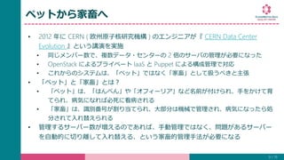ペットから家畜へ
• 2012 年に CERN ( 欧州原子核研究機構 ) のエンジニアが『 CERN Data Center
Evolution 』という講演を実施
• 同じメンバー数で、複数データ・センターの 2 倍のサーバの管理が必要になった
• OpenStack によるプライベート IaaS と Puppet による構成管理で対応
• これからのシステムは、「ペット」ではなく「家畜」として扱うべきと主張
• 「ペット」と「家畜」とは？
• 「ペット」は、「はんぺん」や「オフィーリア」など名前が付けられ、手をかけて育
てられ、病気になれば必死に看病される
• 「家畜」は、識別番号が割り当てられ、大部分は機械で管理され、病気になったら処
分されて入れ替えられる
• 管理するサーバー数が増えるのであれば、手動管理ではなく、問題があるサーバー
を自動的に切り離して入れ替える、という家畜的管理手法が必要になる
9 / 19
 