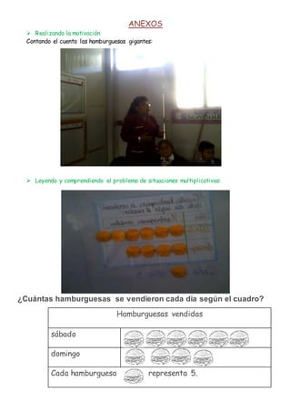 ANEXOS
 Realizando la motivación
Contando el cuento las hamburguesas gigantes:
 Leyendo y comprendiendo el problema de situaciones multiplicativas:
¿Cuántas hamburguesas se vendieron cada día según el cuadro?
Hamburguesas vendidas
sábado
domingo
Cada hamburguesa representa 5.
 