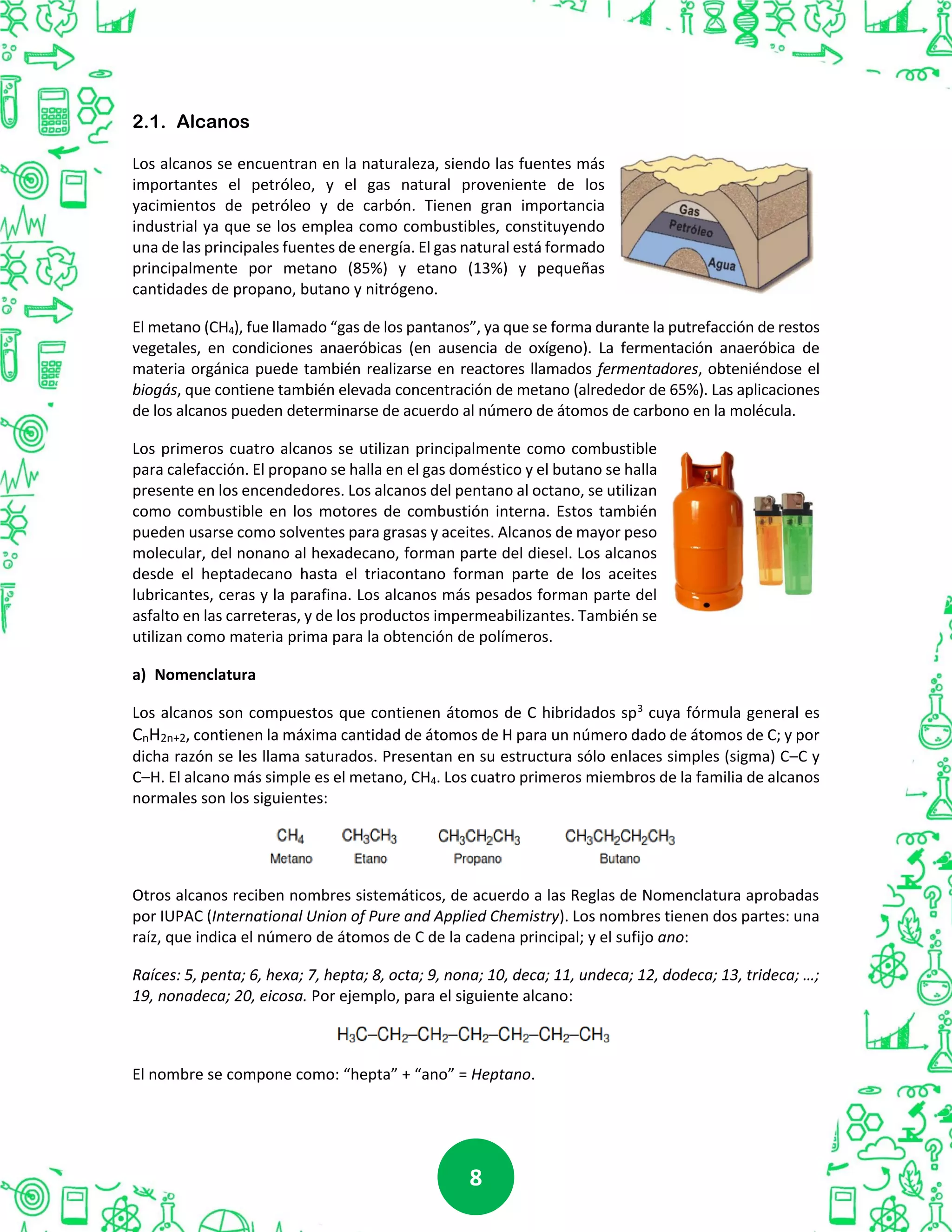 88
2.1. Alcanos
Los alcanos se encuentran en la naturaleza, siendo las fuentes más
importantes el petróleo, y el gas natural proveniente de los
yacimientos de petróleo y de carbón. Tienen gran importancia
industrial ya que se los emplea como combustibles, constituyendo
una de las principales fuentes de energía. El gas natural está formado
principalmente por metano (85%) y etano (13%) y pequeñas
cantidades de propano, butano y nitrógeno.
El metano (CH4), fue llamado “gas de los pantanos”, ya que se forma durante la putrefacción de restos
vegetales, en condiciones anaeróbicas (en ausencia de oxígeno). La fermentación anaeróbica de
materia orgánica puede también realizarse en reactores llamados fermentadores, obteniéndose el
biogás, que contiene también elevada concentración de metano (alrededor de 65%). Las aplicaciones
de los alcanos pueden determinarse de acuerdo al número de átomos de carbono en la molécula.
Los primeros cuatro alcanos se utilizan principalmente como combustible
para calefacción. El propano se halla en el gas doméstico y el butano se halla
presente en los encendedores. Los alcanos del pentano al octano, se utilizan
como combustible en los motores de combustión interna. Estos también
pueden usarse como solventes para grasas y aceites. Alcanos de mayor peso
molecular, del nonano al hexadecano, forman parte del diesel. Los alcanos
desde el heptadecano hasta el triacontano forman parte de los aceites
lubricantes, ceras y la parafina. Los alcanos más pesados forman parte del
asfalto en las carreteras, y de los productos impermeabilizantes. También se
utilizan como materia prima para la obtención de polímeros.
a) Nomenclatura
Los alcanos son compuestos que contienen átomos de C hibridados sp3
cuya fórmula general es
CnH2n+2, contienen la máxima cantidad de átomos de H para un número dado de átomos de C; y por
dicha razón se les llama saturados. Presentan en su estructura sólo enlaces simples (sigma) C–C y
C–H. El alcano más simple es el metano, CH4. Los cuatro primeros miembros de la familia de alcanos
normales son los siguientes:
Otros alcanos reciben nombres sistemáticos, de acuerdo a las Reglas de Nomenclatura aprobadas
por IUPAC (International Union of Pure and Applied Chemistry). Los nombres tienen dos partes: una
raíz, que indica el número de átomos de C de la cadena principal; y el sufijo ano:
Raíces: 5, penta; 6, hexa; 7, hepta; 8, octa; 9, nona; 10, deca; 11, undeca; 12, dodeca; 13, trideca; …;
19, nonadeca; 20, eicosa. Por ejemplo, para el siguiente alcano:
El nombre se compone como: “hepta” + “ano” = Heptano.
 