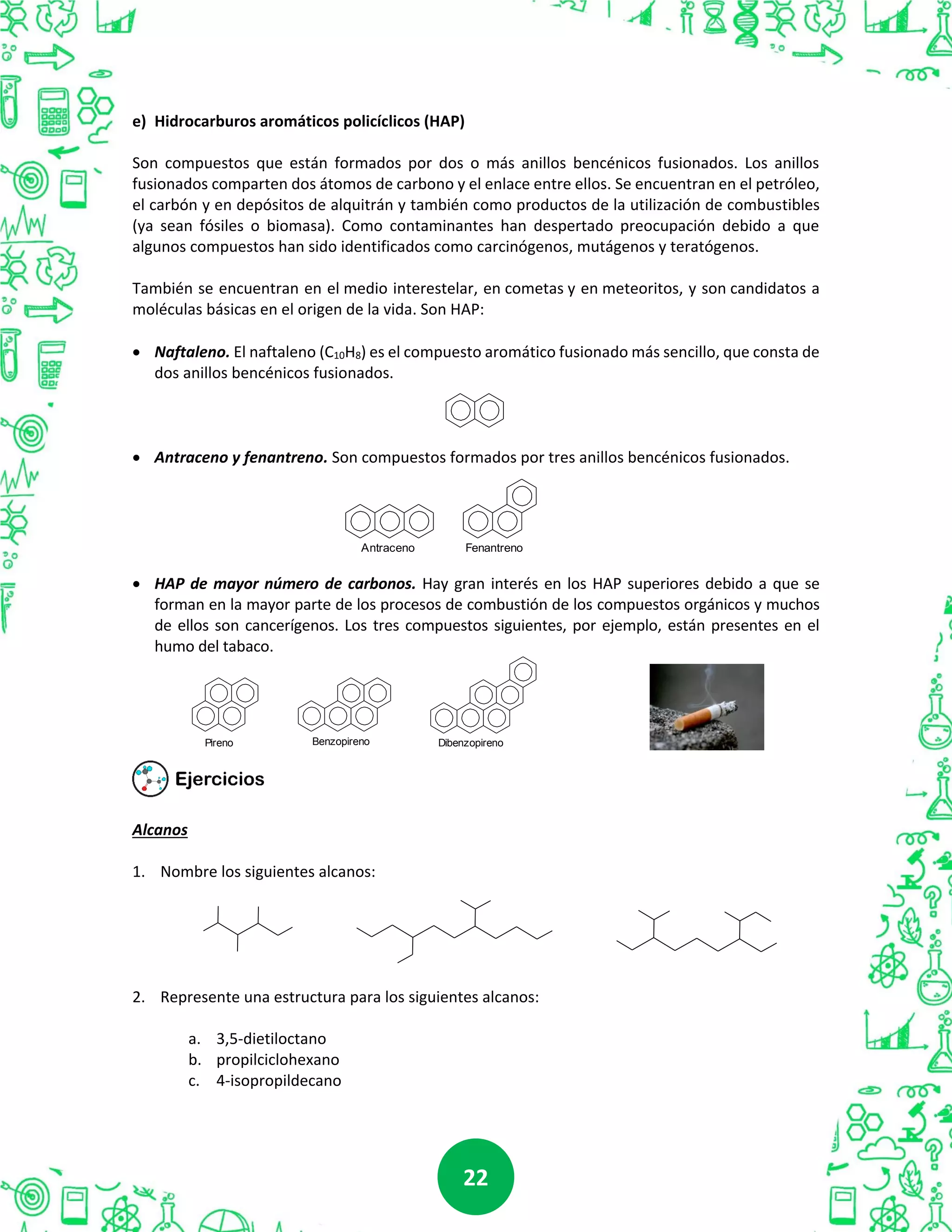 2222
e) Hidrocarburos aromáticos policíclicos (HAP)
Son compuestos que están formados por dos o más anillos bencénicos fusionados. Los anillos
fusionados comparten dos átomos de carbono y el enlace entre ellos. Se encuentran en el petróleo,
el carbón y en depósitos de alquitrán y también como productos de la utilización de combustibles
(ya sean fósiles o biomasa). Como contaminantes han despertado preocupación debido a que
algunos compuestos han sido identificados como carcinógenos, mutágenos y teratógenos.
También se encuentran en el medio interestelar, en cometas y en meteoritos, y son candidatos a
moléculas básicas en el origen de la vida. Son HAP:
 Naftaleno. El naftaleno (C10H8) es el compuesto aromático fusionado más sencillo, que consta de
dos anillos bencénicos fusionados.
 Antraceno y fenantreno. Son compuestos formados por tres anillos bencénicos fusionados.
 HAP de mayor número de carbonos. Hay gran interés en los HAP superiores debido a que se
forman en la mayor parte de los procesos de combustión de los compuestos orgánicos y muchos
de ellos son cancerígenos. Los tres compuestos siguientes, por ejemplo, están presentes en el
humo del tabaco.
Alcanos
1. Nombre los siguientes alcanos:
2. Represente una estructura para los siguientes alcanos:
a. 3,5-dietiloctano
b. propilciclohexano
c. 4-isopropildecano
Antraceno Fenantreno
Pireno Benzopireno Dibenzopireno
 