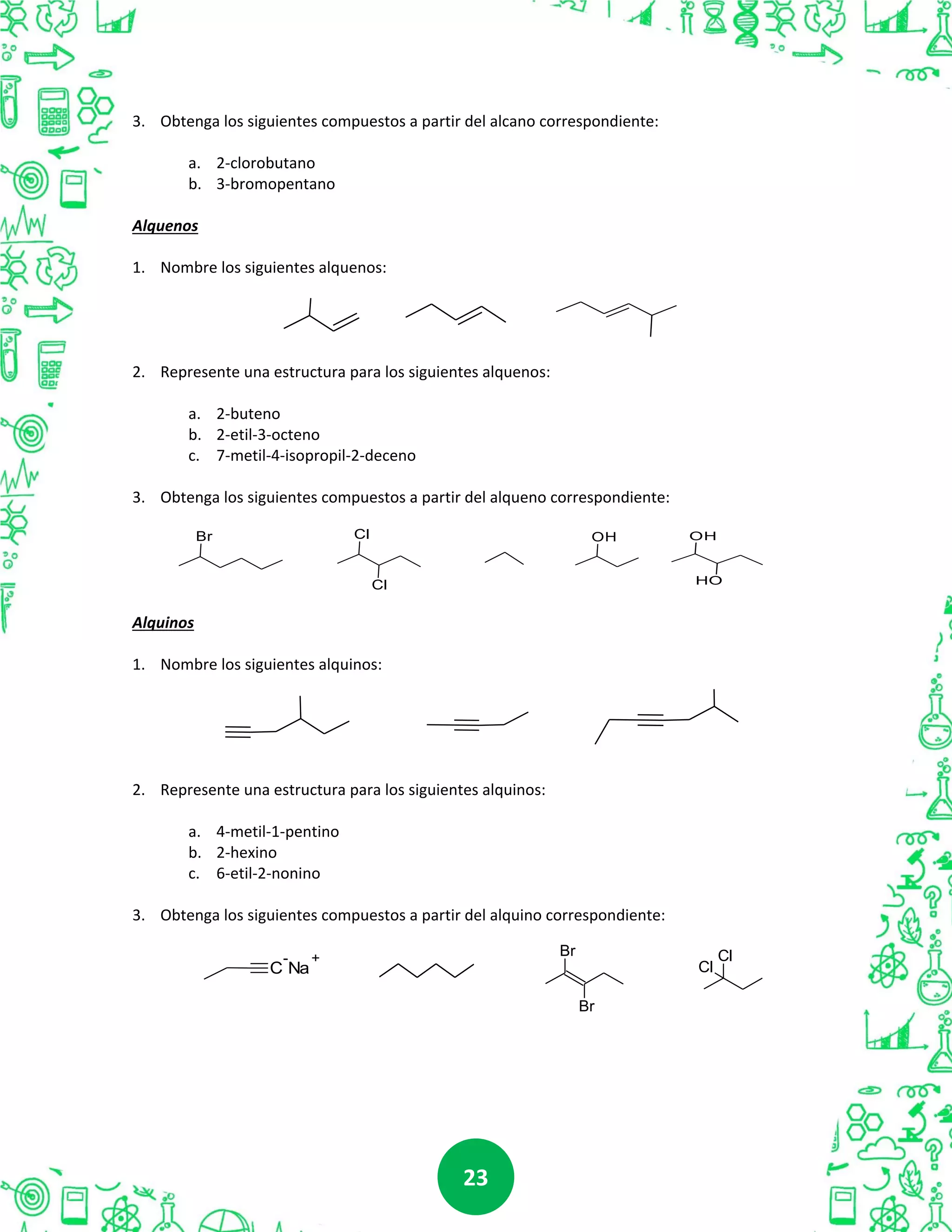 2323
3. Obtenga los siguientes compuestos a partir del alcano correspondiente:
a. 2-clorobutano
b. 3-bromopentano
Alquenos
1. Nombre los siguientes alquenos:
2. Represente una estructura para los siguientes alquenos:
a. 2-buteno
b. 2-etil-3-octeno
c. 7-metil-4-isopropil-2-deceno
3. Obtenga los siguientes compuestos a partir del alqueno correspondiente:
Alquinos
1. Nombre los siguientes alquinos:
2. Represente una estructura para los siguientes alquinos:
a. 4-metil-1-pentino
b. 2-hexino
c. 6-etil-2-nonino
3. Obtenga los siguientes compuestos a partir del alquino correspondiente:
Br OH OH
OH
Cl
Cl
C
-
Na
+ Br
Br
Cl
Cl
 