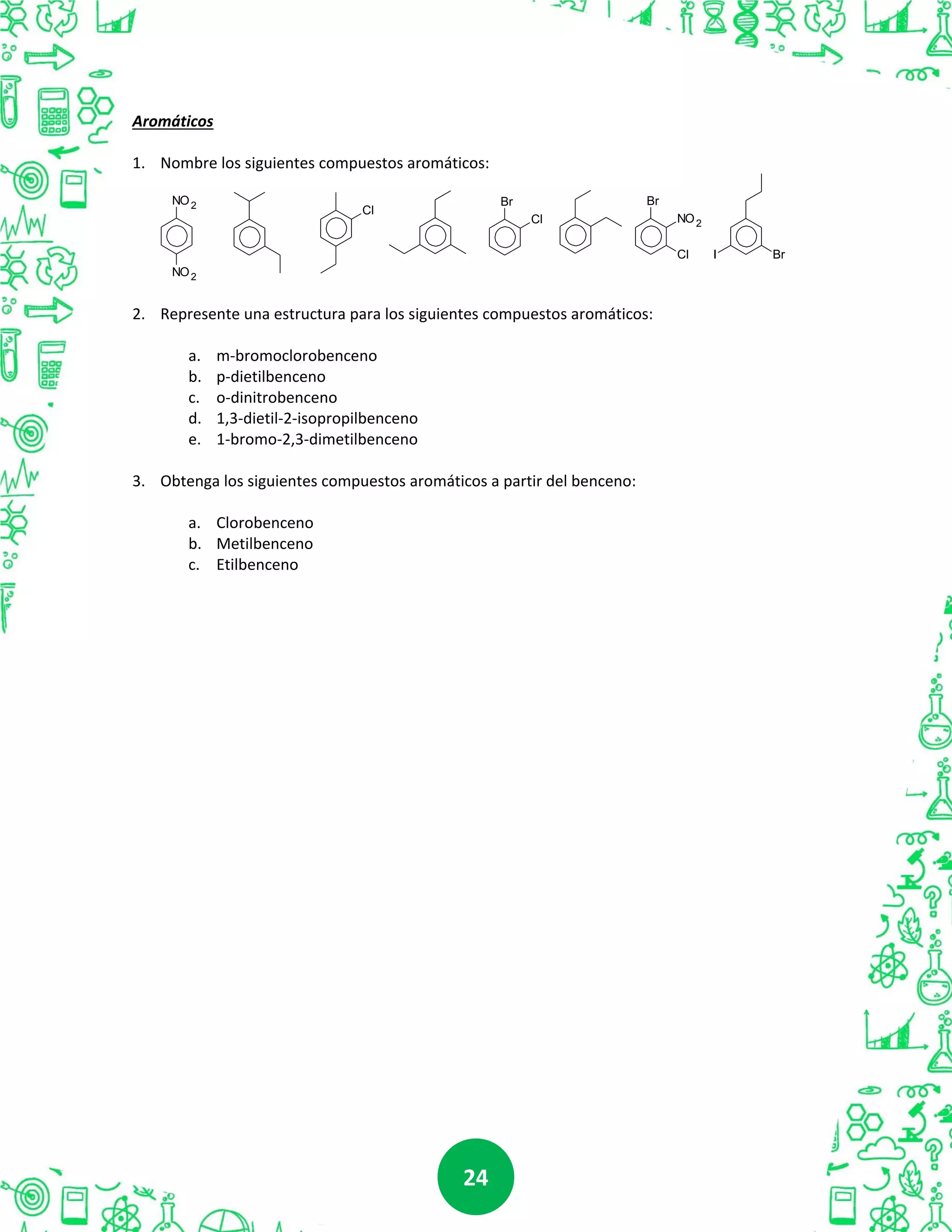 2424
Aromáticos
1. Nombre los siguientes compuestos aromáticos:
NO2
NO2
Br
NO2
Cl
Br
Cl
Cl
BrI
2. Represente una estructura para los siguientes compuestos aromáticos:
a. m-bromoclorobenceno
b. p-dietilbenceno
c. o-dinitrobenceno
d. 1,3-dietil-2-isopropilbenceno
e. 1-bromo-2,3-dimetilbenceno
3. Obtenga los siguientes compuestos aromáticos a partir del benceno:
a. Clorobenceno
b. Metilbenceno
c. Etilbenceno
 