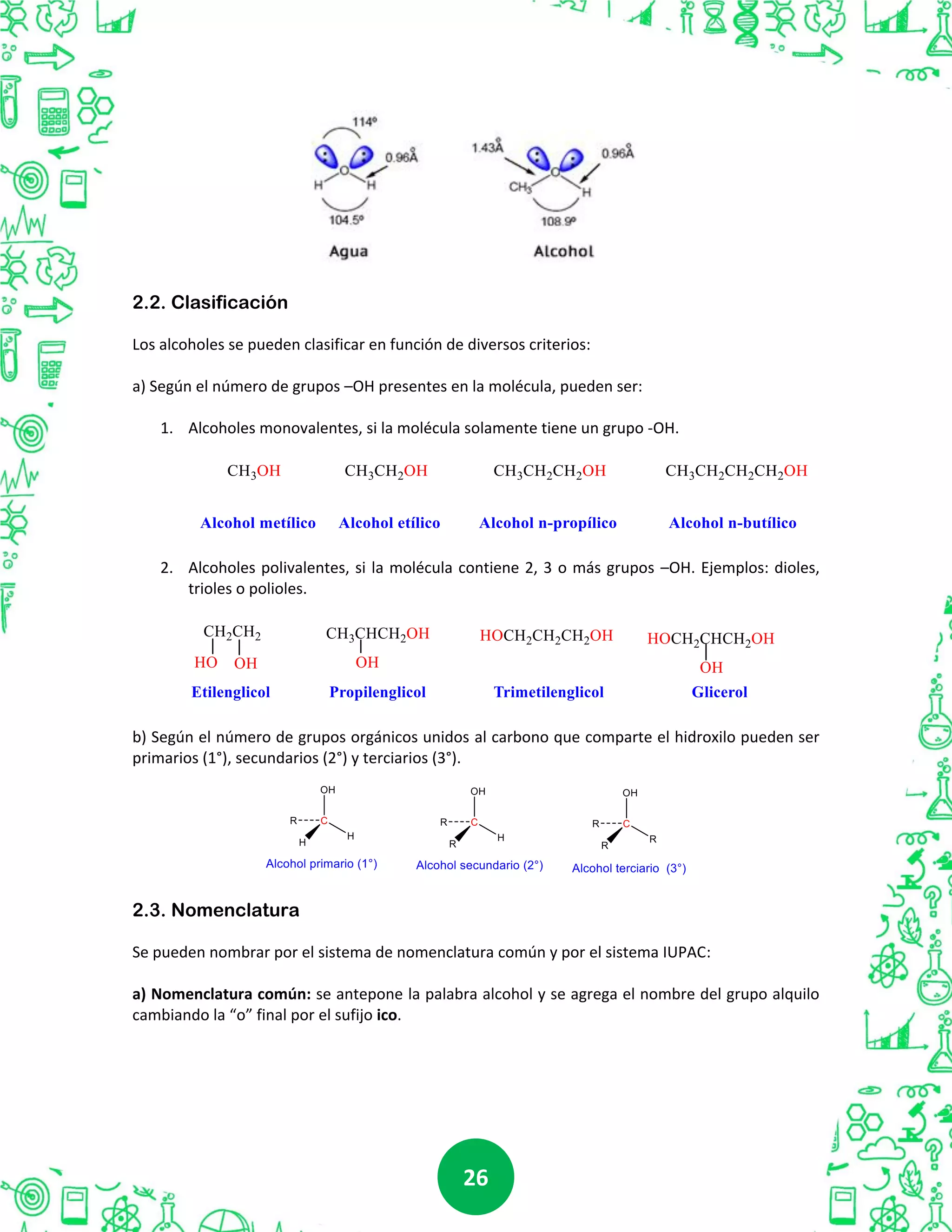 2626
2.2. Clasificación
Los alcoholes se pueden clasificar en función de diversos criterios:
a) Según el número de grupos –OH presentes en la molécula, pueden ser:
1. Alcoholes monovalentes, si la molécula solamente tiene un grupo -OH.
2. Alcoholes polivalentes, si la molécula contiene 2, 3 o más grupos –OH. Ejemplos: dioles,
trioles o polioles.
b) Según el número de grupos orgánicos unidos al carbono que comparte el hidroxilo pueden ser
primarios (1°), secundarios (2°) y terciarios (3°).
2.3. Nomenclatura
Se pueden nombrar por el sistema de nomenclatura común y por el sistema IUPAC:
a) Nomenclatura común: se antepone la palabra alcohol y se agrega el nombre del grupo alquilo
cambiando la “o” final por el sufijo ico.
 