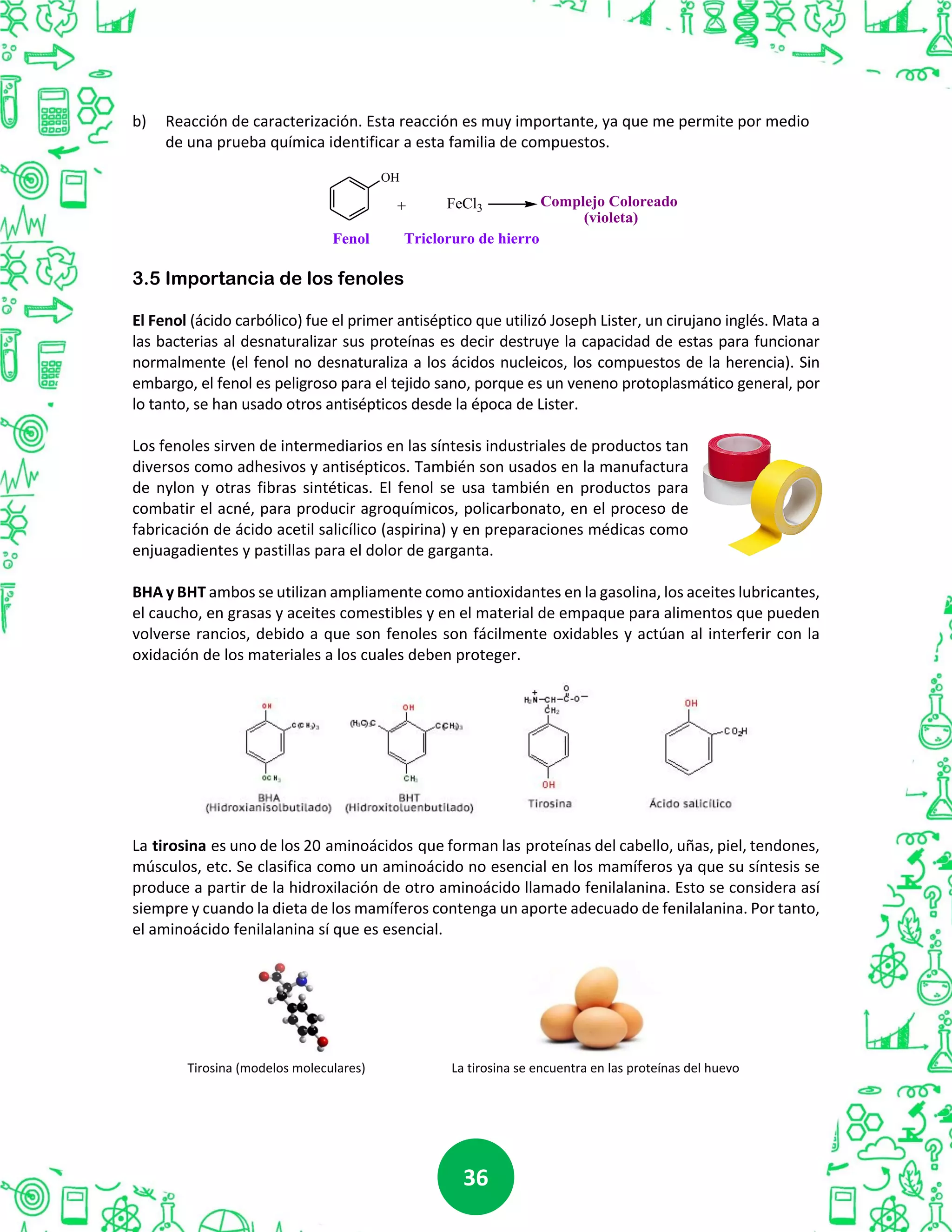 3636
b) Reacción de caracterización. Esta reacción es muy importante, ya que me permite por medio
de una prueba química identificar a esta familia de compuestos.
OH
FeCl3+ Complejo Coloreado
(violeta)
Fenol Tricloruro de hierro
3.5 Importancia de los fenoles
El Fenol (ácido carbólico) fue el primer antiséptico que utilizó Joseph Lister, un cirujano inglés. Mata a
las bacterias al desnaturalizar sus proteínas es decir destruye la capacidad de estas para funcionar
normalmente (el fenol no desnaturaliza a los ácidos nucleicos, los compuestos de la herencia). Sin
embargo, el fenol es peligroso para el tejido sano, porque es un veneno protoplasmático general, por
lo tanto, se han usado otros antisépticos desde la época de Lister.
Los fenoles sirven de intermediarios en las síntesis industriales de productos tan
diversos como adhesivos y antisépticos. También son usados en la manufactura
de nylon y otras fibras sintéticas. El fenol se usa también en productos para
combatir el acné, para producir agroquímicos, policarbonato, en el proceso de
fabricación de ácido acetil salicílico (aspirina) y en preparaciones médicas como
enjuagadientes y pastillas para el dolor de garganta.
BHA y BHT ambos se utilizan ampliamente como antioxidantes en la gasolina, los aceites lubricantes,
el caucho, en grasas y aceites comestibles y en el material de empaque para alimentos que pueden
volverse rancios, debido a que son fenoles son fácilmente oxidables y actúan al interferir con la
oxidación de los materiales a los cuales deben proteger.
La tirosina es uno de los 20 aminoácidos que forman las proteínas del cabello, uñas, piel, tendones,
músculos, etc. Se clasifica como un aminoácido no esencial en los mamíferos ya que su síntesis se
produce a partir de la hidroxilación de otro aminoácido llamado fenilalanina. Esto se considera así
siempre y cuando la dieta de los mamíferos contenga un aporte adecuado de fenilalanina. Por tanto,
el aminoácido fenilalanina sí que es esencial.
Tirosina (modelos moleculares) La tirosina se encuentra en las proteínas del huevo
 