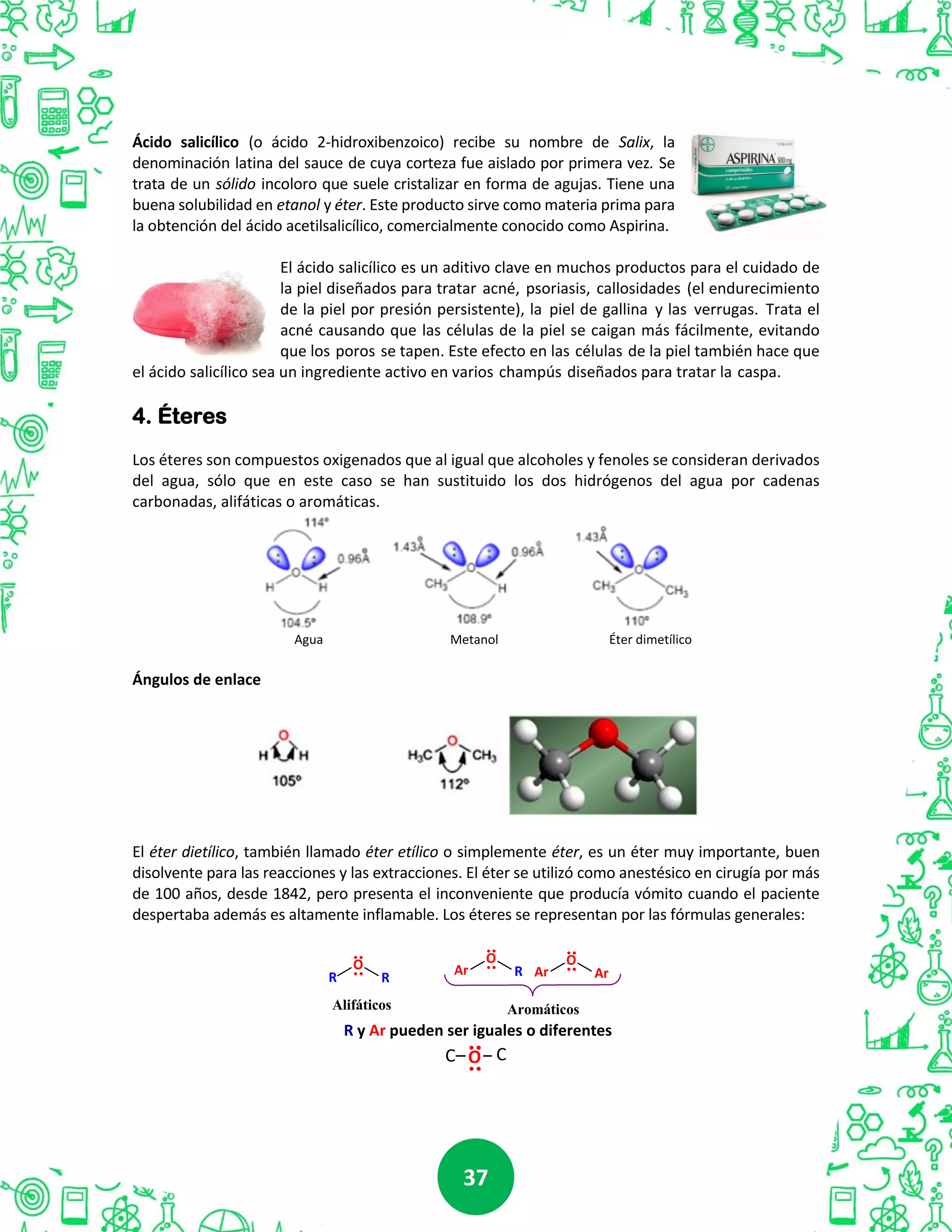 3737
Ácido salicílico (o ácido 2-hidroxibenzoico) recibe su nombre de Salix, la
denominación latina del sauce de cuya corteza fue aislado por primera vez. Se
trata de un sólido incoloro que suele cristalizar en forma de agujas. Tiene una
buena solubilidad en etanol y éter. Este producto sirve como materia prima para
la obtención del ácido acetilsalicílico, comercialmente conocido como Aspirina.
El ácido salicílico es un aditivo clave en muchos productos para el cuidado de
la piel diseñados para tratar acné, psoriasis, callosidades (el endurecimiento
de la piel por presión persistente), la piel de gallina y las verrugas. Trata el
acné causando que las células de la piel se caigan más fácilmente, evitando
que los poros se tapen. Este efecto en las células de la piel también hace que
el ácido salicílico sea un ingrediente activo en varios champús diseñados para tratar la caspa.
4. Éteres
Los éteres son compuestos oxigenados que al igual que alcoholes y fenoles se consideran derivados
del agua, sólo que en este caso se han sustituido los dos hidrógenos del agua por cadenas
carbonadas, alifáticas o aromáticas.
Agua Metanol Éter dimetílico
Ángulos de enlace
El éter dietílico, también llamado éter etílico o simplemente éter, es un éter muy importante, buen
disolvente para las reacciones y las extracciones. El éter se utilizó como anestésico en cirugía por más
de 100 años, desde 1842, pero presenta el inconveniente que producía vómito cuando el paciente
despertaba además es altamente inflamable. Los éteres se representan por las fórmulas generales:
R R
Alifáticos Aromáticos
O Ar R
O
Ar Ar
O
R y Ar pueden ser iguales o diferentes
OC C
 