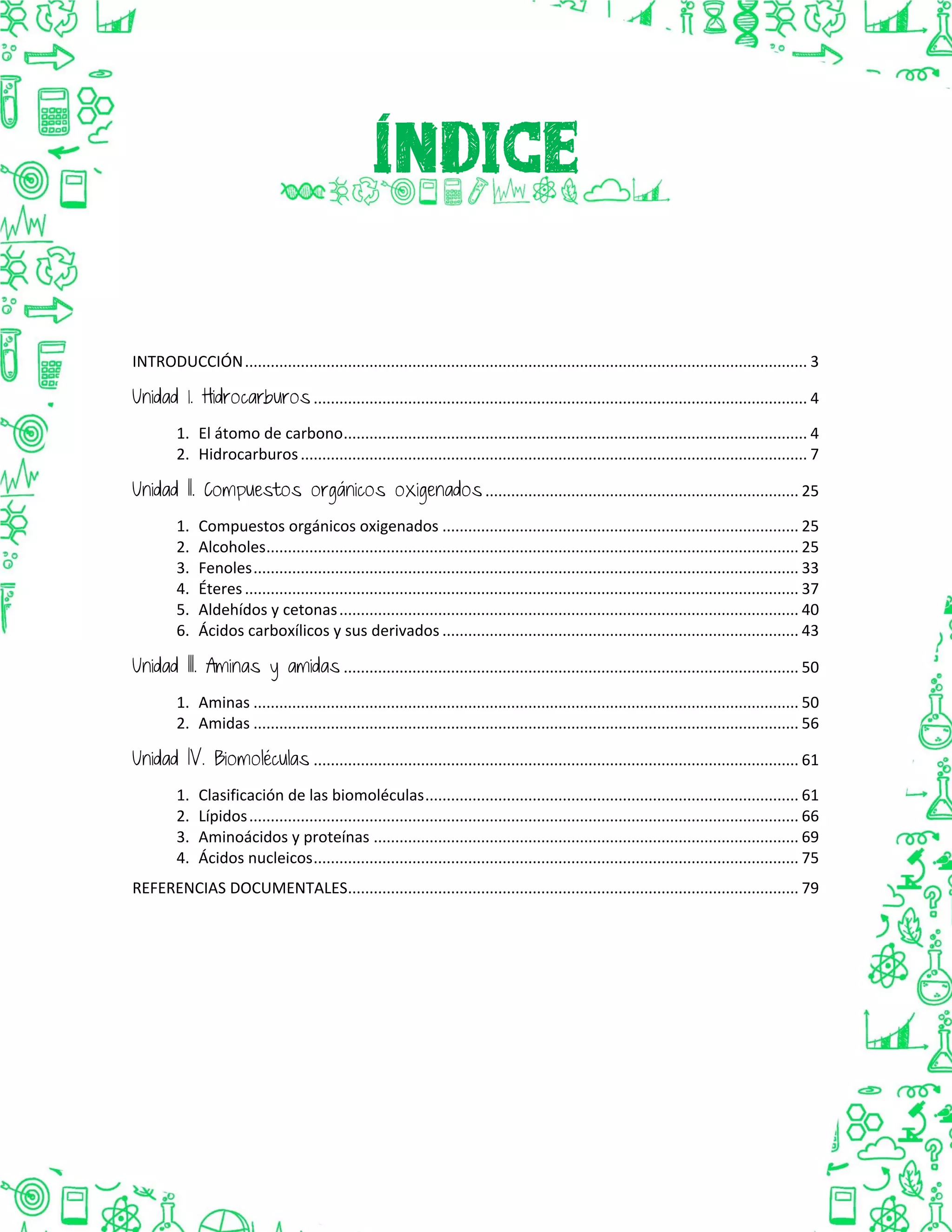 INTRODUCCIÓN................................................................................................................................... 3
Unidad 1. Hidrocarburos ................................................................................................................... 4
1. El átomo de carbono............................................................................................................ 4
2. Hidrocarburos...................................................................................................................... 7
Unidad II. Compuestos orgánicos oxigenados ......................................................................... 25
1. Compuestos orgánicos oxigenados ................................................................................... 25
2. Alcoholes............................................................................................................................ 25
3. Fenoles............................................................................................................................... 33
4. Éteres................................................................................................................................. 37
5. Aldehídos y cetonas........................................................................................................... 40
6. Ácidos carboxílicos y sus derivados ................................................................................... 43
Unidad III. Aminas y amidas .......................................................................................................... 50
1. Aminas ............................................................................................................................... 50
2. Amidas ............................................................................................................................... 56
Unidad IV. Biomoléculas ................................................................................................................. 61
1. Clasificación de las biomoléculas....................................................................................... 61
2. Lípidos................................................................................................................................ 66
3. Aminoácidos y proteínas ................................................................................................... 69
4. Ácidos nucleicos................................................................................................................. 75
REFERENCIAS DOCUMENTALES......................................................................................................... 79
 