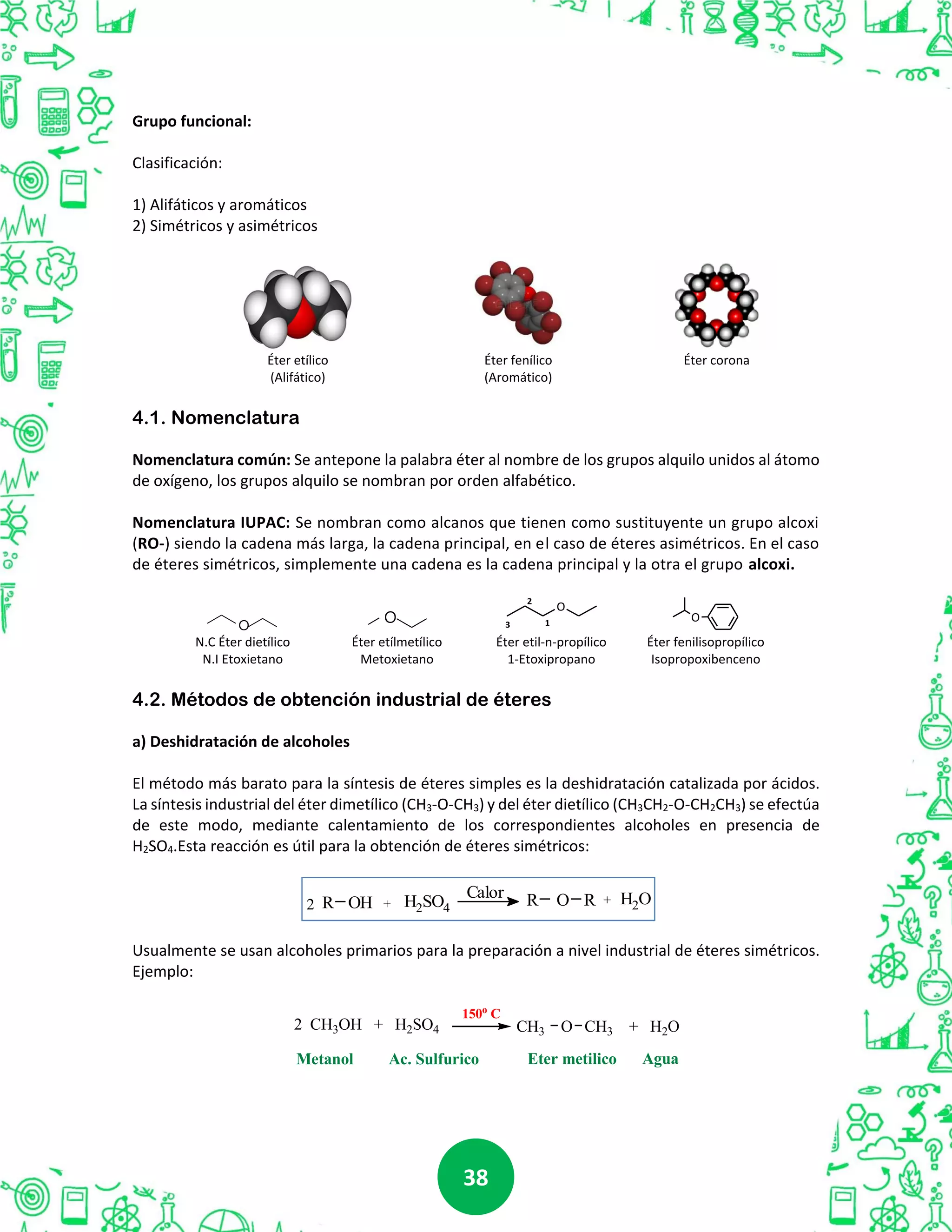 3838
Grupo funcional:
Clasificación:
1) Alifáticos y aromáticos
2) Simétricos y asimétricos
Éter etílico Éter fenílico Éter corona
(Alifático) (Aromático)
4.1. Nomenclatura
Nomenclatura común: Se antepone la palabra éter al nombre de los grupos alquilo unidos al átomo
de oxígeno, los grupos alquilo se nombran por orden alfabético.
Nomenclatura IUPAC: Se nombran como alcanos que tienen como sustituyente un grupo alcoxi
(RO-) siendo la cadena más larga, la cadena principal, en el caso de éteres asimétricos. En el caso
de éteres simétricos, simplemente una cadena es la cadena principal y la otra el grupo alcoxi.
O
1
2
3
O
N.C Éter dietílico Éter etílmetílico Éter etil-n-propílico Éter fenilisopropílico
N.I Etoxietano Metoxietano 1-Etoxipropano Isopropoxibenceno
4.2. Métodos de obtención industrial de éteres
a) Deshidratación de alcoholes
El método más barato para la síntesis de éteres simples es la deshidratación catalizada por ácidos.
La síntesis industrial del éter dimetílico (CH3-O-CH3) y del éter dietílico (CH3CH2-O-CH2CH3) se efectúa
de este modo, mediante calentamiento de los correspondientes alcoholes en presencia de
H2SO4.Esta reacción es útil para la obtención de éteres simétricos:
Usualmente se usan alcoholes primarios para la preparación a nivel industrial de éteres simétricos.
Ejemplo:
2 CH3OH + H2SO4
150o
C
CH3 O CH3 + H2O
Metanol Eter metilicoAc. Sulfurico Agua
O
O
2 R OH H2SO4+
Calor R O R + H2O
 