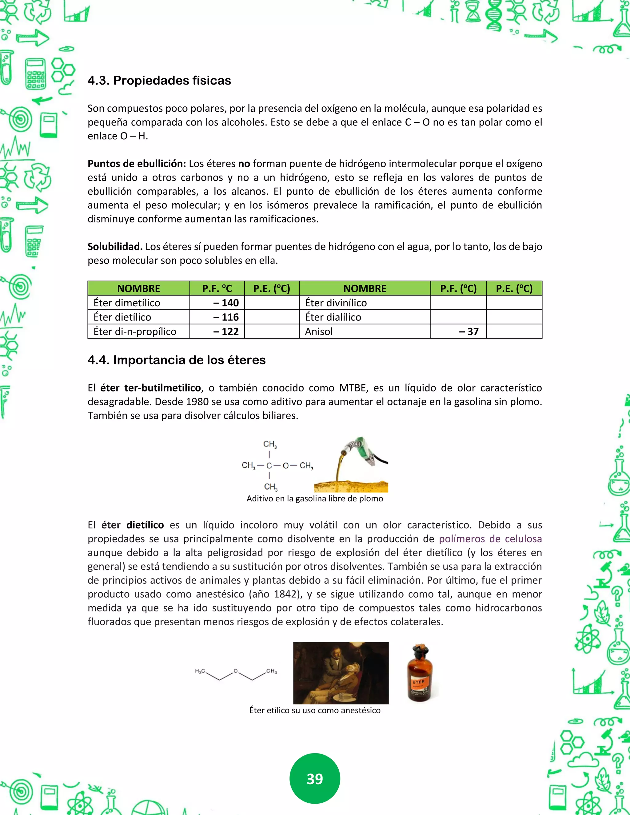 3939
4.3. Propiedades físicas
Son compuestos poco polares, por la presencia del oxígeno en la molécula, aunque esa polaridad es
pequeña comparada con los alcoholes. Esto se debe a que el enlace C – O no es tan polar como el
enlace O – H.
Puntos de ebullición: Los éteres no forman puente de hidrógeno intermolecular porque el oxígeno
está unido a otros carbonos y no a un hidrógeno, esto se refleja en los valores de puntos de
ebullición comparables, a los alcanos. El punto de ebullición de los éteres aumenta conforme
aumenta el peso molecular; y en los isómeros prevalece la ramificación, el punto de ebullición
disminuye conforme aumentan las ramificaciones.
Solubilidad. Los éteres sí pueden formar puentes de hidrógeno con el agua, por lo tanto, los de bajo
peso molecular son poco solubles en ella.
NOMBRE P.F. o
C P.E. (o
C) NOMBRE P.F. (o
C) P.E. (o
C)
Éter dimetílico – 140 -24 Éter divinílico 35
Éter dietílico – 116 35 Éter dialílico 94
Éter di-n-propílico – 122 91 Anisol – 37 154
4.4. Importancia de los éteres
El éter ter-butilmetilico, o también conocido como MTBE, es un líquido de olor característico
desagradable. Desde 1980 se usa como aditivo para aumentar el octanaje en la gasolina sin plomo.
También se usa para disolver cálculos biliares.
Aditivo en la gasolina libre de plomo
El éter dietílico es un líquido incoloro muy volátil con un olor característico. Debido a sus
propiedades se usa principalmente como disolvente en la producción de polímeros de celulosa
aunque debido a la alta peligrosidad por riesgo de explosión del éter dietílico (y los éteres en
general) se está tendiendo a su sustitución por otros disolventes. También se usa para la extracción
de principios activos de animales y plantas debido a su fácil eliminación. Por último, fue el primer
producto usado como anestésico (año 1842), y se sigue utilizando como tal, aunque en menor
medida ya que se ha ido sustituyendo por otro tipo de compuestos tales como hidrocarbonos
fluorados que presentan menos riesgos de explosión y de efectos colaterales.
Éter etílico su uso como anestésico
 