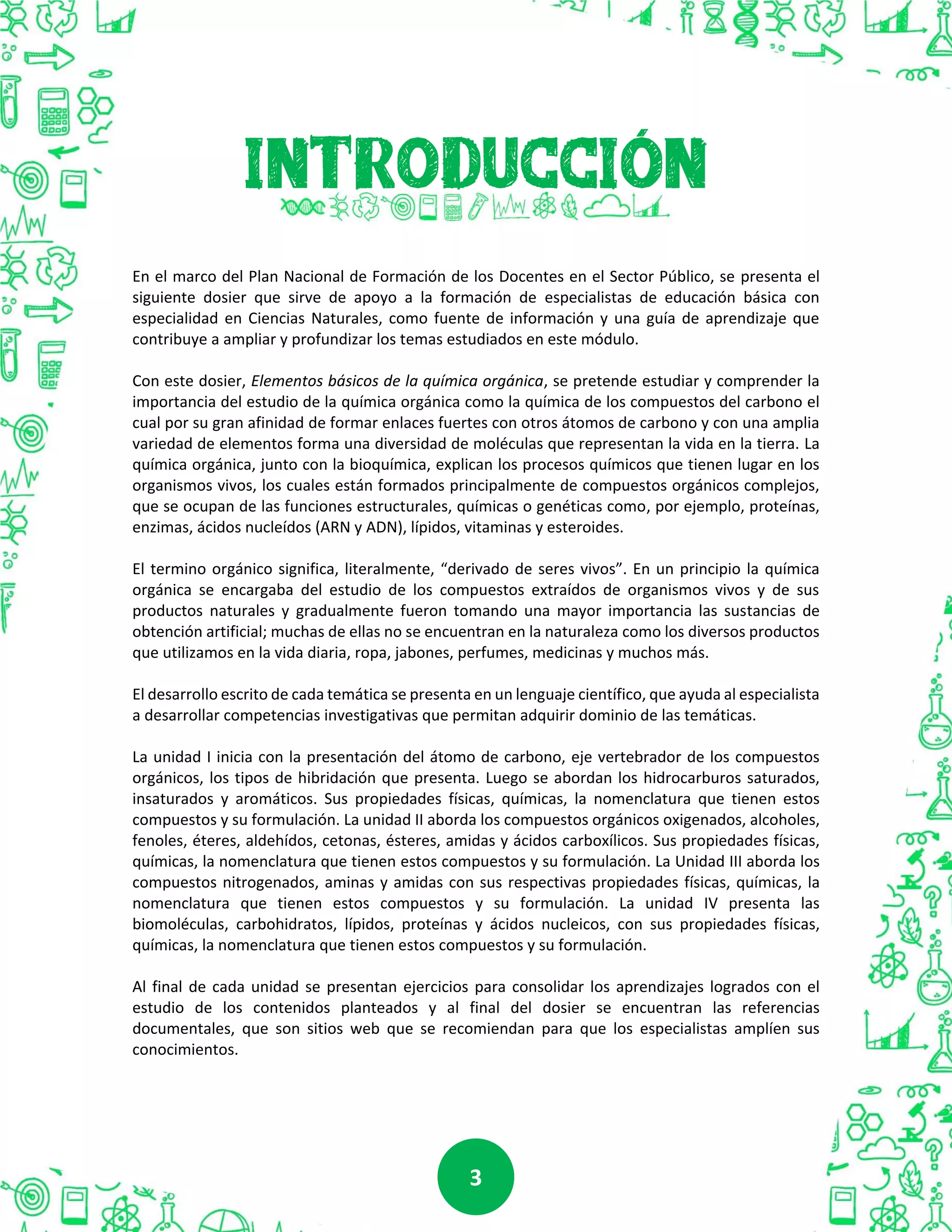 33
En el marco del Plan Nacional de Formación de los Docentes en el Sector Público, se presenta el
siguiente dosier que sirve de apoyo a la formación de especialistas de educación básica con
especialidad en Ciencias Naturales, como fuente de información y una guía de aprendizaje que
contribuye a ampliar y profundizar los temas estudiados en este módulo.
Con este dosier, Elementos básicos de la química orgánica, se pretende estudiar y comprender la
importancia del estudio de la química orgánica como la química de los compuestos del carbono el
cual por su gran afinidad de formar enlaces fuertes con otros átomos de carbono y con una amplia
variedad de elementos forma una diversidad de moléculas que representan la vida en la tierra. La
química orgánica, junto con la bioquímica, explican los procesos químicos que tienen lugar en los
organismos vivos, los cuales están formados principalmente de compuestos orgánicos complejos,
que se ocupan de las funciones estructurales, químicas o genéticas como, por ejemplo, proteínas,
enzimas, ácidos nucleídos (ARN y ADN), lípidos, vitaminas y esteroides.
El termino orgánico significa, literalmente, “derivado de seres vivos”. En un principio la química
orgánica se encargaba del estudio de los compuestos extraídos de organismos vivos y de sus
productos naturales y gradualmente fueron tomando una mayor importancia las sustancias de
obtención artificial; muchas de ellas no se encuentran en la naturaleza como los diversos productos
que utilizamos en la vida diaria, ropa, jabones, perfumes, medicinas y muchos más.
El desarrollo escrito de cada temática se presenta en un lenguaje científico, que ayuda al especialista
a desarrollar competencias investigativas que permitan adquirir dominio de las temáticas.
La unidad I inicia con la presentación del átomo de carbono, eje vertebrador de los compuestos
orgánicos, los tipos de hibridación que presenta. Luego se abordan los hidrocarburos saturados,
insaturados y aromáticos. Sus propiedades físicas, químicas, la nomenclatura que tienen estos
compuestos y su formulación. La unidad II aborda los compuestos orgánicos oxigenados, alcoholes,
fenoles, éteres, aldehídos, cetonas, ésteres, amidas y ácidos carboxílicos. Sus propiedades físicas,
químicas, la nomenclatura que tienen estos compuestos y su formulación. La Unidad III aborda los
compuestos nitrogenados, aminas y amidas con sus respectivas propiedades físicas, químicas, la
nomenclatura que tienen estos compuestos y su formulación. La unidad IV presenta las
biomoléculas, carbohidratos, lípidos, proteínas y ácidos nucleicos, con sus propiedades físicas,
químicas, la nomenclatura que tienen estos compuestos y su formulación.
Al final de cada unidad se presentan ejercicios para consolidar los aprendizajes logrados con el
estudio de los contenidos planteados y al final del dosier se encuentran las referencias
documentales, que son sitios web que se recomiendan para que los especialistas amplíen sus
conocimientos.
 