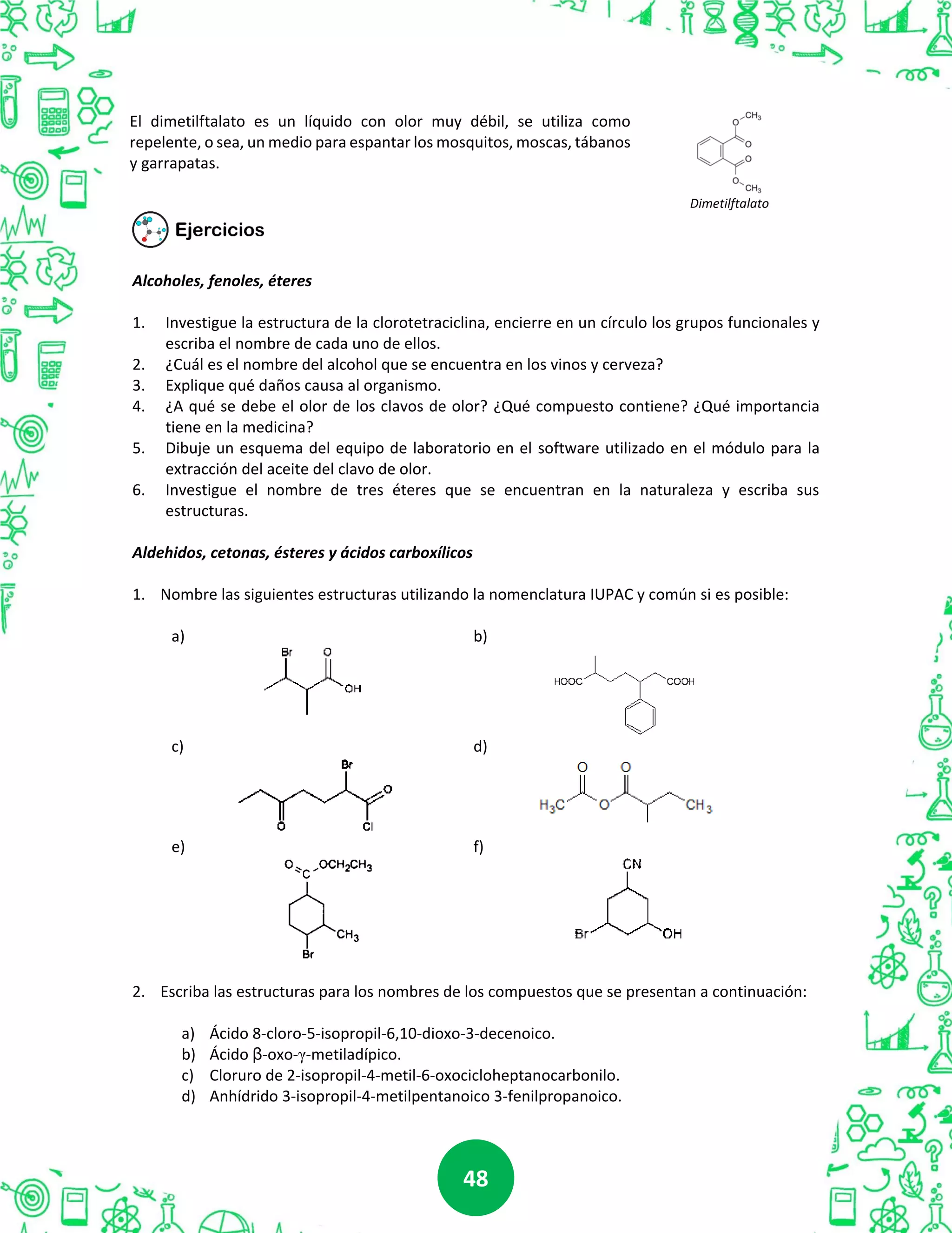 4848
El dimetilftalato es un líquido con olor muy débil, se utiliza como
repelente, o sea, un medio para espantar los mosquitos, moscas, tábanos
y garrapatas.
Dimetilftalato
Alcoholes, fenoles, éteres
1. Investigue la estructura de la clorotetraciclina, encierre en un círculo los grupos funcionales y
escriba el nombre de cada uno de ellos.
2. ¿Cuál es el nombre del alcohol que se encuentra en los vinos y cerveza?
3. Explique qué daños causa al organismo.
4. ¿A qué se debe el olor de los clavos de olor? ¿Qué compuesto contiene? ¿Qué importancia
tiene en la medicina?
5. Dibuje un esquema del equipo de laboratorio en el software utilizado en el módulo para la
extracción del aceite del clavo de olor.
6. Investigue el nombre de tres éteres que se encuentran en la naturaleza y escriba sus
estructuras.
Aldehidos, cetonas, ésteres y ácidos carboxílicos
1. Nombre las siguientes estructuras utilizando la nomenclatura IUPAC y común si es posible:
a) b)
c) d)
e) f)
2. Escriba las estructuras para los nombres de los compuestos que se presentan a continuación:
a) Ácido 8-cloro-5-isopropil-6,10-dioxo-3-decenoico.
b) Ácido β-oxo-γ-metiladípico.
c) Cloruro de 2-isopropil-4-metil-6-oxocicloheptanocarbonilo.
d) Anhídrido 3-isopropil-4-metilpentanoico 3-fenilpropanoico.
 