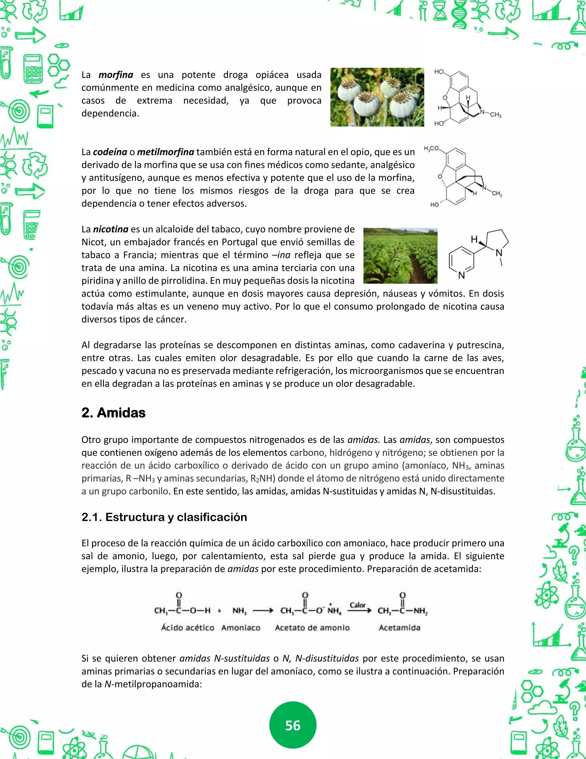 5656
La morfina es una potente droga opiácea usada
comúnmente en medicina como analgésico, aunque en
casos de extrema necesidad, ya que provoca
dependencia.
La codeína o metilmorfina también está en forma natural en el opio, que es un
derivado de la morfina que se usa con fines médicos como sedante, analgésico
y antitusígeno, aunque es menos efectiva y potente que el uso de la morfina,
por lo que no tiene los mismos riesgos de la droga para que se crea
dependencia o tener efectos adversos.
La nicotina es un alcaloide del tabaco, cuyo nombre proviene de
Nicot, un embajador francés en Portugal que envió semillas de
tabaco a Francia; mientras que el término –ina refleja que se
trata de una amina. La nicotina es una amina terciaria con una
piridina y anillo de pirrolidina. En muy pequeñas dosis la nicotina
actúa como estimulante, aunque en dosis mayores causa depresión, náuseas y vómitos. En dosis
todavía más altas es un veneno muy activo. Por lo que el consumo prolongado de nicotina causa
diversos tipos de cáncer.
Al degradarse las proteínas se descomponen en distintas aminas, como cadaverina y putrescina,
entre otras. Las cuales emiten olor desagradable. Es por ello que cuando la carne de las aves,
pescado y vacuna no es preservada mediante refrigeración, los microorganismos que se encuentran
en ella degradan a las proteínas en aminas y se produce un olor desagradable.
2. Amidas
Otro grupo importante de compuestos nitrogenados es de las amidas. Las amidas, son compuestos
que contienen oxígeno además de los elementos carbono, hidrógeno y nitrógeno; se obtienen por la
reacción de un ácido carboxílico o derivado de ácido con un grupo amino (amoníaco, NH3, aminas
primarias, R –NH3 y aminas secundarias, R2NH) donde el átomo de nitrógeno está unido directamente
a un grupo carbonilo. En este sentido, las amidas, amidas N-sustituidas y amidas N, N-disustituidas.
2.1. Estructura y clasificación
El proceso de la reacción química de un ácido carboxílico con amoniaco, hace producir primero una
sal de amonio, luego, por calentamiento, esta sal pierde gua y produce la amida. El siguiente
ejemplo, ilustra la preparación de amidas por este procedimiento. Preparación de acetamida:
Si se quieren obtener amidas N-sustituidas o N, N-disustituidas por este procedimiento, se usan
aminas primarias o secundarias en lugar del amoníaco, como se ilustra a continuación. Preparación
de la N-metilpropanoamida:
 