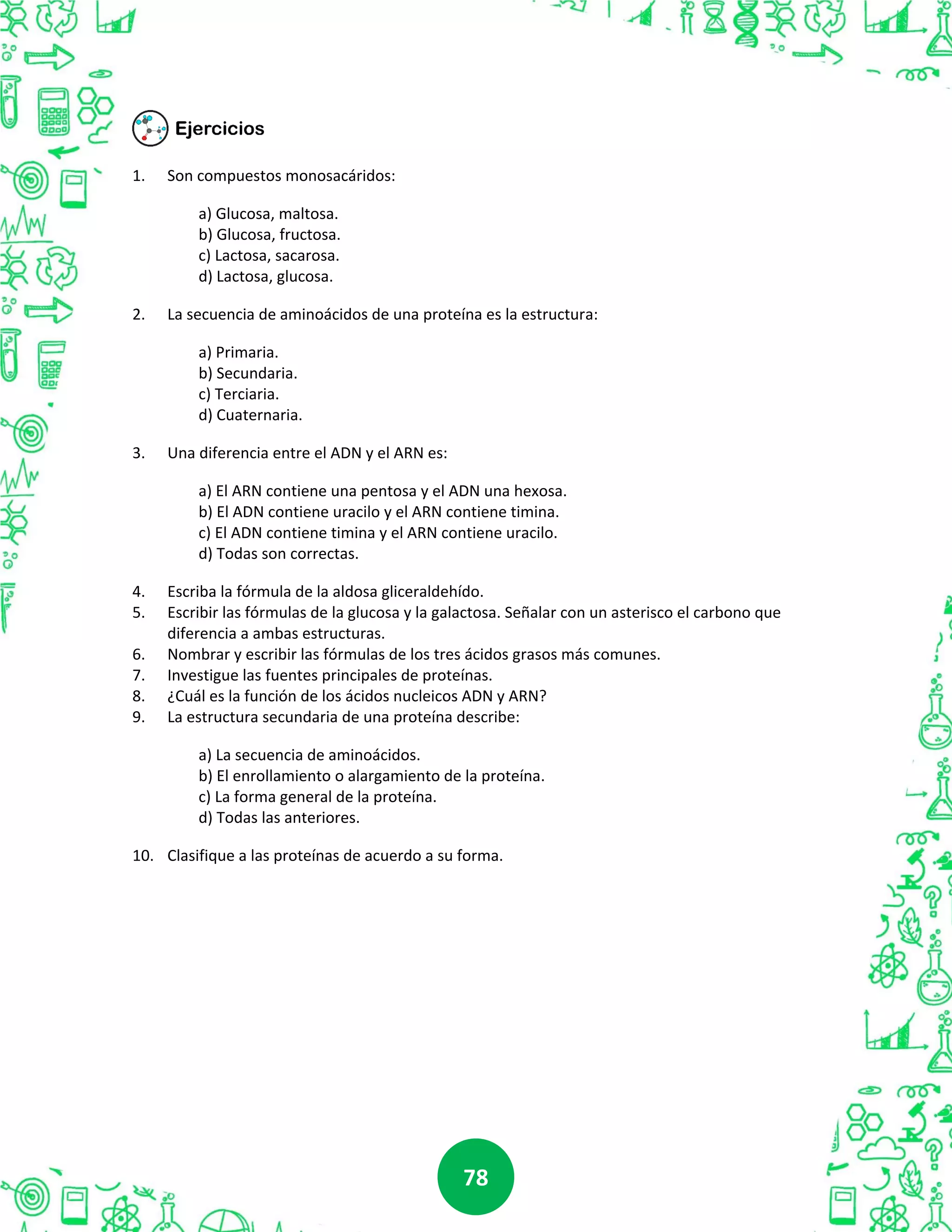 7878
1. Son compuestos monosacáridos:
a) Glucosa, maltosa.
b) Glucosa, fructosa.
c) Lactosa, sacarosa.
d) Lactosa, glucosa.
2. La secuencia de aminoácidos de una proteína es la estructura:
a) Primaria.
b) Secundaria.
c) Terciaria.
d) Cuaternaria.
3. Una diferencia entre el ADN y el ARN es:
a) El ARN contiene una pentosa y el ADN una hexosa.
b) El ADN contiene uracilo y el ARN contiene timina.
c) El ADN contiene timina y el ARN contiene uracilo.
d) Todas son correctas.
4. Escriba la fórmula de la aldosa gliceraldehído.
5. Escribir las fórmulas de la glucosa y la galactosa. Señalar con un asterisco el carbono que
diferencia a ambas estructuras.
6. Nombrar y escribir las fórmulas de los tres ácidos grasos más comunes.
7. Investigue las fuentes principales de proteínas.
8. ¿Cuál es la función de los ácidos nucleicos ADN y ARN?
9. La estructura secundaria de una proteína describe:
a) La secuencia de aminoácidos.
b) El enrollamiento o alargamiento de la proteína.
c) La forma general de la proteína.
d) Todas las anteriores.
10. Clasifique a las proteínas de acuerdo a su forma.
 