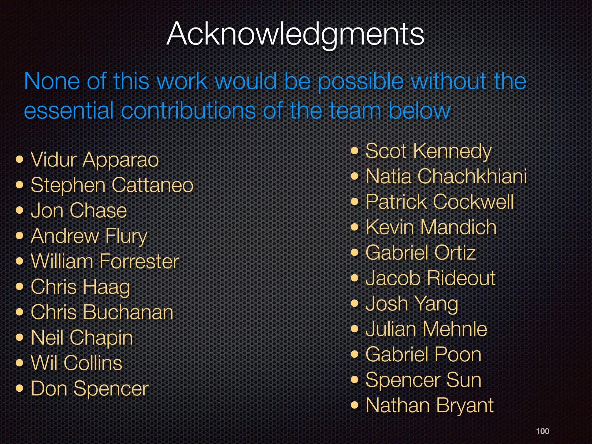 Acknowledgments
100
• Vidur Apparao
• Stephen Cattaneo
• Jon Chase
• Andrew Flury
• William Forrester
• Chris Haag
• Chris Buchanan
• Neil Chapin
• Wil Collins
• Don Spencer
• Scot Kennedy
• Natia Chachkhiani
• Patrick Cockwell
• Kevin Mandich
• Gabriel Ortiz
• Jacob Rideout
• Josh Yang
• Julian Mehnle
• Gabriel Poon
• Spencer Sun
• Nathan Bryant
None of this work would be possible without the
essential contributions of the team below
 