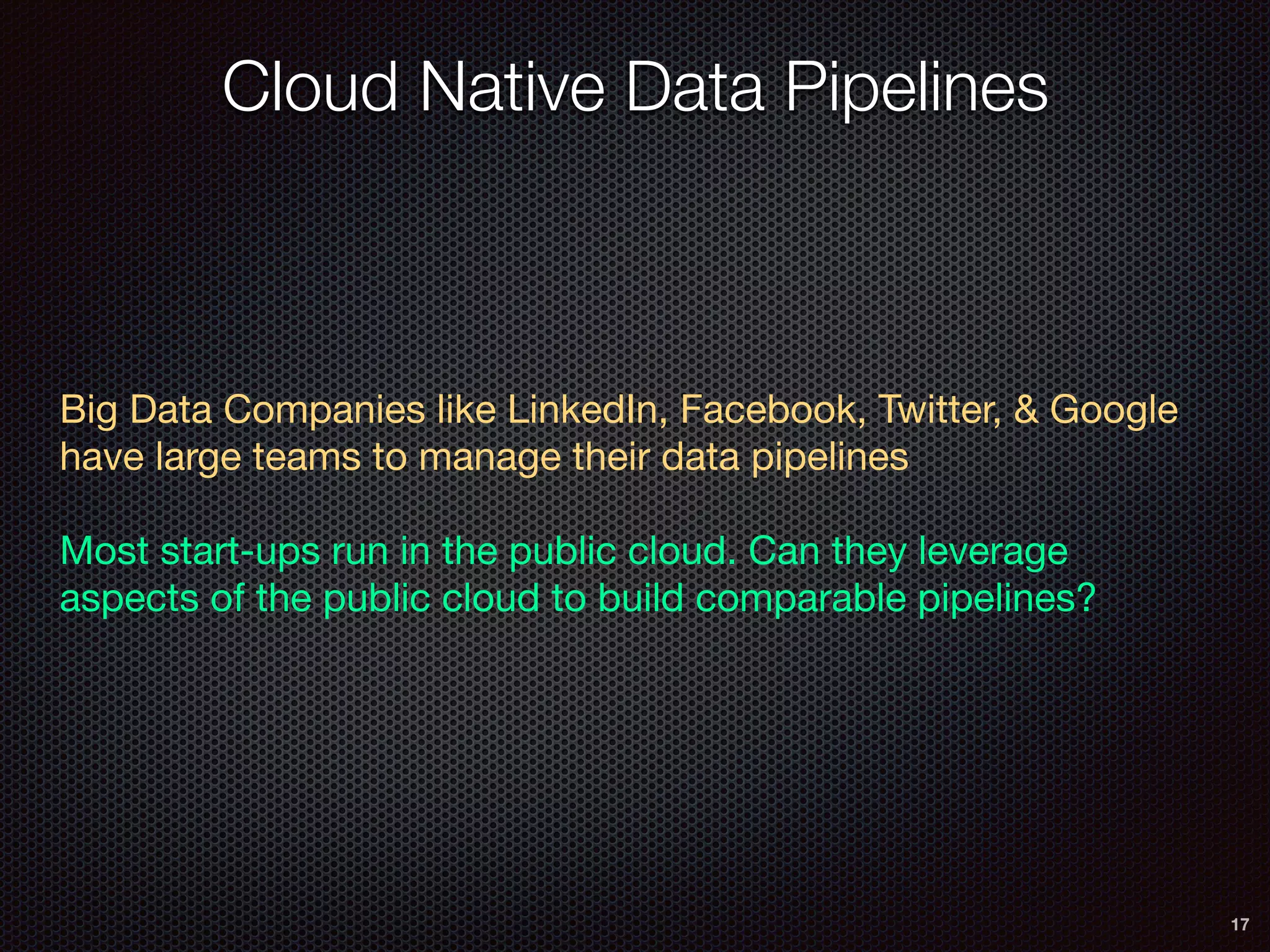 Cloud Native Data Pipelines
17
Big Data Companies like LinkedIn, Facebook, Twitter, & Google
have large teams to manage their data pipelines

Most start-ups run in the public cloud. Can they leverage
aspects of the public cloud to build comparable pipelines?

 