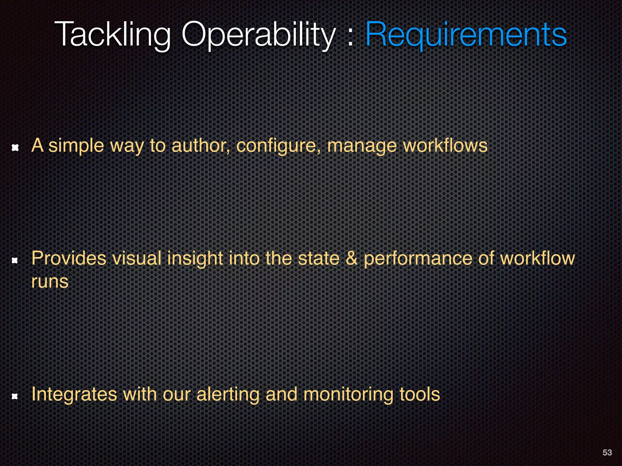 53
A simple way to author, conﬁgure, manage workﬂows
Provides visual insight into the state & performance of workﬂow
runs
Integrates with our alerting and monitoring tools
Tackling Operability : Requirements
 