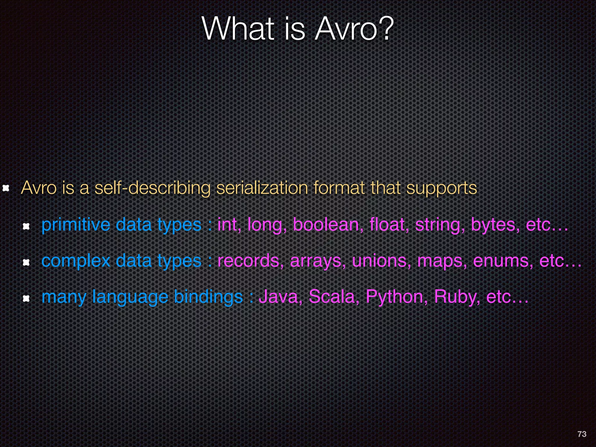 73
What is Avro?
Avro is a self-describing serialization format that supports
primitive data types : int, long, boolean, ﬂoat, string, bytes, etc…
complex data types : records, arrays, unions, maps, enums, etc…
many language bindings : Java, Scala, Python, Ruby, etc…
 