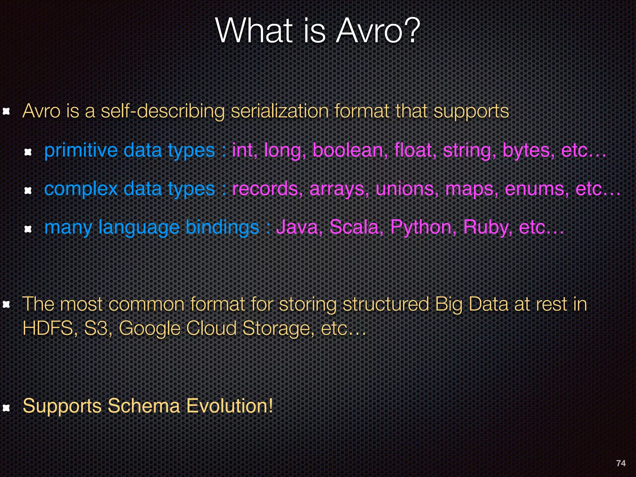 74
What is Avro?
Avro is a self-describing serialization format that supports
primitive data types : int, long, boolean, ﬂoat, string, bytes, etc…
complex data types : records, arrays, unions, maps, enums, etc…
many language bindings : Java, Scala, Python, Ruby, etc…
The most common format for storing structured Big Data at rest in
HDFS, S3, Google Cloud Storage, etc…
Supports Schema Evolution!
 