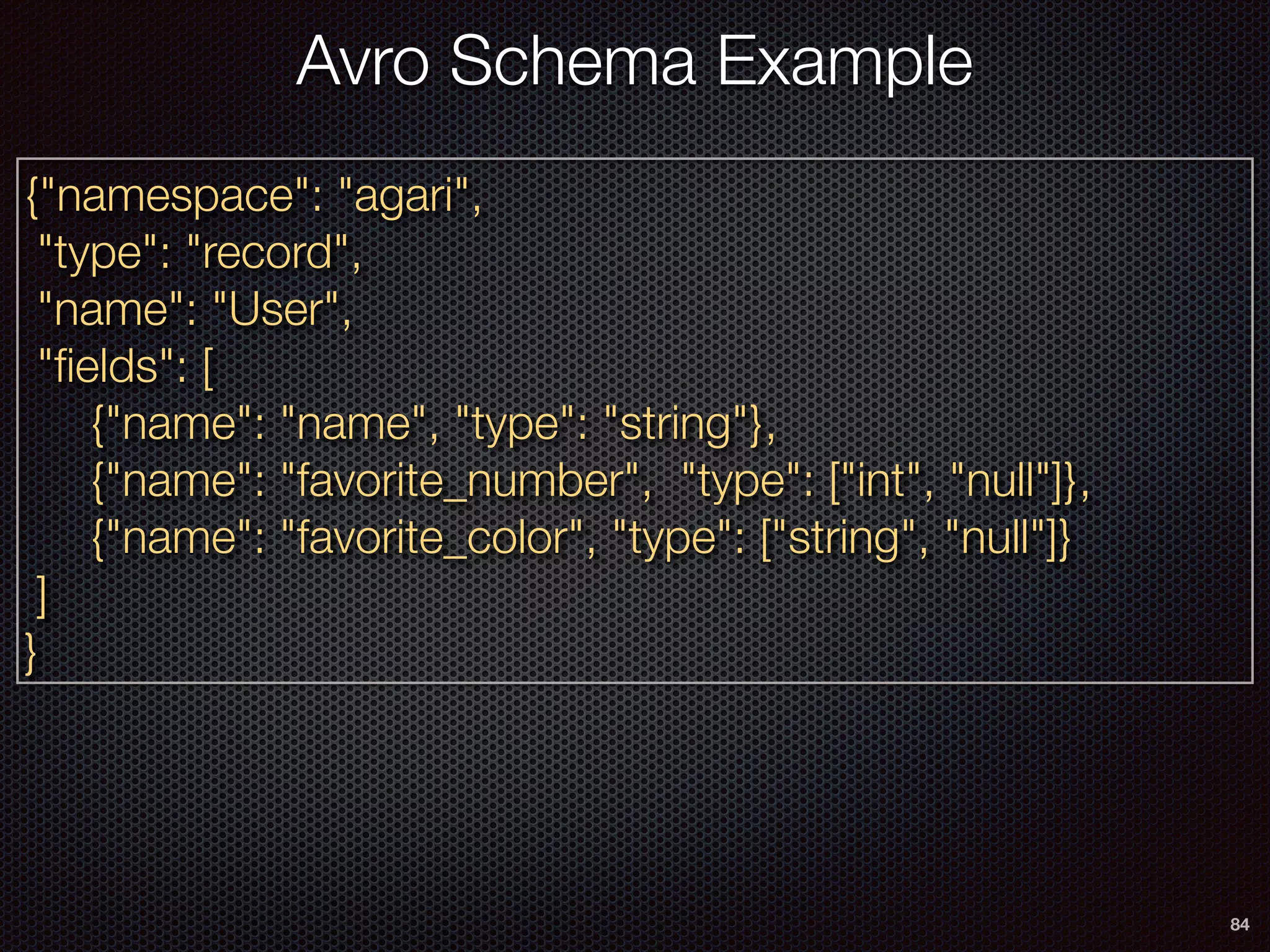 84
Avro Schema Example
{"namespace": "agari",
"type": "record",
"name": "User",
"ﬁelds": [
{"name": "name", "type": "string"},
{"name": "favorite_number", "type": ["int", "null"]},
{"name": "favorite_color", "type": ["string", "null"]}
]
}
 