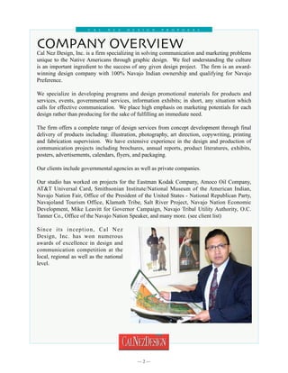 C al     N e z     D esign      P roposal




COMPANY OVERVIEW
Cal Nez Design, Inc. is a firm specializing in solving communication and marketing problems
unique to the Native Americans through graphic design. We feel understanding the culture
is an important ingredient to the success of any given design project. The firm is an award-
winning design company with 100% Navajo Indian ownership and qualifying for Navajo
Preference.

We specialize in developing programs and design promotional materials for products and
services, events, governmental services, information exhibits; in short, any situation which
calls for effective communication. We place high emphasis on marketing potentials for each
design rather than producing for the sake of fulfilling an immediate need.

The firm offers a complete range of design services from concept development through final
delivery of products including: illustration, photography, art direction, copywriting, printing
and fabrication supervision. We have extensive experience in the design and production of
communication projects including brochures, annual reports, product literatures, exhibits,
posters, advertisements, calendars, flyers, and packaging.

Our clients include governmental agencies as well as private companies.

Our studio has worked on projects for the Eastman Kodak Company, Amoco Oil Company,
AT&T Universal Card, Smithsonian Institute/National Museum of the American Indian,
Navajo Nation Fair, Office of the President of the United States - National Republican Party,
Navajoland Tourism Office, Klamath Tribe, Salt River Project, Navajo Nation Economic
Development, Mike Leavitt for Governor Campaign, Navajo Tribal Utility Authority, O.C.
Tanner Co., Office of the Navajo Nation Speaker, and many more. (see client list)

Since its inception, Cal Nez
Design, Inc. has won numerous
awards of excellence in design and
communication competition at the
local, regional as well as the national
level.




                                            
 