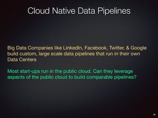 Cloud Native Data Pipelines
36
Big Data Companies like LinkedIn, Facebook, Twitter, & Google
build custom, large scale data pipelines that run in their own
Data Centers

Most start-ups run in the public cloud. Can they leverage
aspects of the public cloud to build comparable pipelines?

 
