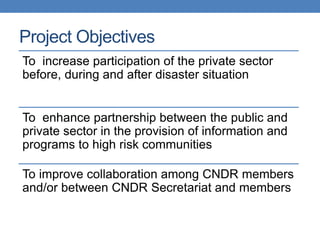 Project Objectives
To increase participation of the private sector
before, during and after disaster situation


To enhance partnership between the public and
private sector in the provision of information and
programs to high risk communities

To improve collaboration among CNDR members
and/or between CNDR Secretariat and members
 
